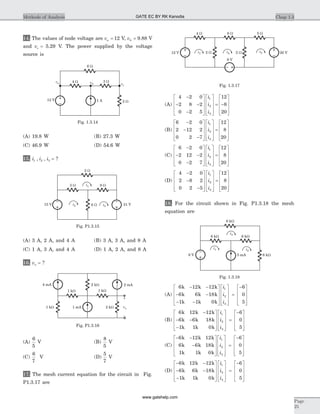 14. The values of node voltage are va = 12 V, vb = 9.88 V
and vc = 5.29 V. The power supplied by the voltage
source is
(A) 19.8 W (B) 27.3 W
(C) 46.9 W (D) 54.6 W
15. i i i1 2 3, , = ?
(A) 3 A, 2 A, and 4 A (B) 3 A, 3 A, and 8 A
(C) 1 A, 3 A, and 4 A (D) 1 A, 2 A, and 8 A
16. vo = ?
(A)
6
5
V (B)
8
5
V
(C)
6
7
V (D)
5
7
V
17. The mesh current equation for the circuit in Fig.
P1.3.17 are
(A)
4 2 0
2 8 2
0 2 5
12
8
20
1
2
3
-
- -
-
é
ë
ê
ê
ê
ù
û
ú
ú
ú
é
ë
ê
ê
ê
ù
û
ú
ú
ú
= -
é
ë
ê
ê
i
i
i ê
ù
û
ú
ú
ú
(B)
6 2 0
2 12 2
0 2 7
12
8
20
1
2
3
-
-
-
é
ë
ê
ê
ê
ù
û
ú
ú
ú
é
ë
ê
ê
ê
ù
û
ú
ú
ú
=
é
ë
ê
ê
ê
i
i
i
ù
û
ú
ú
ú
(C)
6 2 0
2 12 2
0 2 7
12
8
20
1
2
3
-
- -
-
é
ë
ê
ê
ê
ù
û
ú
ú
ú
é
ë
ê
ê
ê
ù
û
ú
ú
ú
=
é
ë
ê
ê
i
i
i ê
ù
û
ú
ú
ú
(D)
4 2 0
2 8 2
0 2 5
12
8
20
1
2
3
-
-
-
é
ë
ê
ê
ê
ù
û
ú
ú
ú
é
ë
ê
ê
ê
ù
û
ú
ú
ú
=
é
ë
ê
ê
ê
ùi
i
i û
ú
ú
ú
18. For the circuit shown in Fig. P1.3.18 the mesh
equation are
(A)
6 12 12
6 6 18
1 1 0
1
2
3
k k k
k k k
k k k
- -
- -
- -
é
ë
ê
ê
ê
ù
û
ú
ú
ú
é
ë
ê
ê
ê
ù
û
i
i
i
ú
ú
ú
=
-é
ë
ê
ê
ê
ù
û
ú
ú
ú
6
0
5
(B)
6 12 12
6 6 18
1 1 0
1
2
3
k k k
k k k
k k k
-
- -
-
é
ë
ê
ê
ê
ù
û
ú
ú
ú
é
ë
ê
ê
ê
ù
û
ú
ú
i
i
i ú
=
-é
ë
ê
ê
ê
ù
û
ú
ú
ú
6
0
5
(C)
- -
-
é
ë
ê
ê
ê
ù
û
ú
ú
ú
é
ë
ê
ê
ê
ù
û
ú
ú
ú
6 12 12
6 6 18
1 1 0
1
2
3
k k k
k k k
k k k
i
i
i
=
-é
ë
ê
ê
ê
ù
û
ú
ú
ú
6
0
5
(D)
- -
- -
-
é
ë
ê
ê
ê
ù
û
ú
ú
ú
é
ë
ê
ê
ê
ù
û
ú
6 12 12
6 6 18
1 1 0
1
2
3
k k k
k k k
k k k
i
i
i
ú
ú
=
-é
ë
ê
ê
ê
ù
û
ú
ú
ú
6
0
5
Chap 1.3Methods of Analysis
Page
25
15 V
3 W 9 W
2 W
i2 i3
21 V6 W
i1
Fig. P1.3.15
i2
i3i1
4 W 8 W 5 W
12 V 2 W 2 W
8 V
20 V
Fig. 1.3.17
4 mA
vo2 kW1 mA
2 kW
1 kW
2 mA
1 kW
–
+
1 kW
Fig. P1.3.16
va
6 W
4 W 3 W
2 W1 A12 V
vb vc
Fig. 1.3.14
6 kW
5 mA6 V
6 kW 6 kW
6 kW
i1 i2
i3
Fig. 1.3.18
GATE EC BY RK Kanodia
www.gatehelp.com
 
