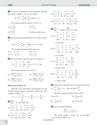 14. A system is described by the dynamic equation
& ( ) ( ) ( )x A x B ut t t= × + × , y t t( ) ( )= ×C x where
A =
-
-
é
ë
ê
ù
û
ú
1 0
0 2
, B =
é
ë
ê
ù
û
ú
1
0
and C = [ ]1 1
The output transfer function Y s U s( ) ( ) is
(A)
( )
( )
s
s
+
+
1
2 2
(B)
s
s
+
+
1
2
(C)
( )
( )
s
s
+
+
2
1
(D) None of the above
15. The state-space representation of a system is given
by
& ( ) ( ) ( )x x ut t t=
-
-
é
ë
ê
ù
û
ú +
é
ë
ê
ù
û
ú
1 0
0 2
1
1
, y t t( ) [ ] ( )= 1 1 x
The transfer function of this system is
(A) ( )s s2 1
3 2+ + -
(B) ( )s + -
2 1
(C) s s s( )2 1
3 2+ + -
(D) ( )s + -
1 1
16. The state-space representation for a system is
&x x u=
- - -
é
ë
ê
ê
ê
ù
û
ú
ú
ú
+
é
ë
ê
ê
ê
ù
û
ú
ú
ú
0 1 0
0 0 1
1 2 3
10
0
0
, y = [ ]1 0 0 x
The transfer function Y s U s( ) ( ) is
(A)
10 2 3 1
3 2 1
2
3 2
( )s s
s s s
+ +
+ + +
(B)
10 2 3 1
2 3 1
2
3 2
( )s s
s s s
+ +
+ + +
(C)
10 2 3 2
3 2 1
2
3 2
( )s s
s s s
+ +
+ + +
(D)
10 2 3 2
2 3 1
2
3 2
( )s s
s s s
+ +
+ + +
Statement for Q.17–18:
Determine the state-space representation for the
transfer function given in question. Choose the state
variable as follows
x c y1 = = , x
dc
dt
c2 = = & , x
d c
dt
c3
2
2
= = && , x
d c
dt
c4
3
2
= =&&&
17.
C s
R s s s s
( )
( )
=
+ + +
24
9 26 243 2
(A)
&
&
&
x
x
x
x
x
x
1
2
3
1
2
3
0 1 0
0 0 1
24 26 9
é
ë
ê
ê
ê
ù
û
ú
ú
ú
=
- - -
é
ë
ê
ê
ê
ù
û
ú
ú
ú
é
ë
ê
ê
ê
ù
û
ú
ú
ú
+
é
ë
ê
ê
ê
ù
û
ú
ú
ú
0
0
24
r
(B)
&
&
&
x
x
x
x
x
x
1
2
3
1
2
3
0 1 0
0 0 1
24 26 9
é
ë
ê
ê
ê
ù
û
ú
ú
ú
=
é
ë
ê
ê
ê
ù
û
ú
ú
ú
é
ë
ê
ê
ê
ù
û
ú
ú
ú
+
é
ë
ê
ê
ê
ù
û
ú
ú
ú
0
0
24
r
(C)
&
&
&
x
x
x
x
x
x
1
2
3
1
2
3
0 1 0
0 0 1
9 26 24
é
ë
ê
ê
ê
ù
û
ú
ú
ú
=
é
ë
ê
ê
ê
ù
û
ú
ú
ú
é
ë
ê
ê
ê
ù
û
ú
ú
ú
+
é
ë
ê
ê
ê
ù
û
ú
ú
ú
0
0
24
r
(D)
&
&
&
x
x
x
x
x
x
1
2
3
1
2
3
0 1 0
0 0 1
9 26 24
é
ë
ê
ê
ê
ù
û
ú
ú
ú
=
- - -
é
ë
ê
ê
ê
ù
û
ú
ú
ú
é
ë
ê
ê
ê
ù
û
ú
ú
ú
+
é
ë
ê
ê
ê
ù
û
ú
ú
ú
0
0
24
r
18.
C s
R s s s s s
( )
( )
=
+ + + +
100
20 10 7 1004 3 2
(A) &x x=
é
ë
ê
ê
ê
ê
ù
û
ú
ú
ú
ú
+
é
ë
ê
ê
ê
ê
ù0 1 0 0
0 0 1 0
0 0 0 1
100 7 10 20
0
0
0
100û
ú
ú
ú
ú
r,
y = [ ]1 0 0 0 x
(B) &x x=
- - - -
é
ë
ê
ê
ê
ê
ù
û
ú
ú
ú
ú
+
é
ë
ê
0 1 0 0
0 0 1 0
0 0 0 1
100 7 10 20
0
0
0
100
ê
ê
ê
ù
û
ú
ú
ú
ú
r
y = [ ]1 0 0 0 x
(C) &x x=
é
ë
ê
ê
ê
ê
ù
û
ú
ú
ú
ú
+
é
ë
ê
ê
ê
ê
ù
û
ú
0 1 0 0
0 0 1 0
0 0 0 1
20 10 7 100
0
0
0
1
ú
ú
ú
r
y = [ ]100 0 0 0 x
(D) &x x=
- - - -
é
ë
ê
ê
ê
ê
ù
û
ú
ú
ú
ú
+
é
ë
ê
ê
ê
0 1 0 0
0 0 1 0
0 0 0 1
20 10 7 100
0
0
0
1ê
ù
û
ú
ú
ú
ú
r
y = [ ]100 0 0 0 x
19. A state-space representation of a system is given by
&x x=
-
é
ë
ê
ù
û
ú
0 1
2 0
, y = -[ ]1 1 x, and x( )0
0
1
=
é
ë
ê
ù
û
ú
The time response of this system will be
(A) sin 2t (B)
3
2
2sin t
(C) -
1
2
2sin t (D) 3 2sin t
20. For the transfer function
Y s
U s
s
s s
( )
( ) ( )( )
=
+
+ +
3
1 2
The state model is given by &x A x B u= × + × ,
y = ×C x. The A , B, C are
Page
378
UNIT 6 Control & SystemGATE EC BY RK Kanodia
www.gatehelp.com
 