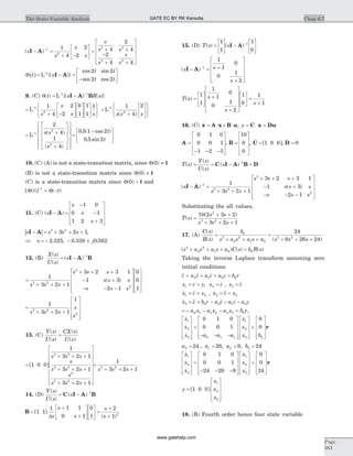 ( )s
s
s
s
s
s s
s
s
s
I A- =
+ -
é
ë
ê
ù
û
ú = + +
-
+ +
é
ë
ê-1
2
2 2
2 2
1
4
2
2
4
2
4
2
4 4
ê
ê
ù
û
ú
ú
ú
F( ) =t s
t t
t t
L 1-
- =
-
é
ë
ê
ù
û
ú{( )}
cos sin
sin cos
I A
2 2
2 2
9. (C) q( ) {( ) ( )}t s R s= -- -
L 1 1
I A B
=
+ -
é
ë
ê
ù
û
ú
é
ë
ê
ù
û
ú
é
ë
ê
ù
û
ú
ì
í
î
ü
ý
þ
-
L 1
2
1
4
2
2
0
1
1
1
1
s
s
s s
=
+
é
ë
ê
ù
û
ú
ì
í
î
ü
ý
þ
-
L 1
2
1
4
2
s s s( )
= +
+
é
ë
ê
ê
ê
ù
û
ú
ú
ú
ì
í
ïï
î
ï
ï
ü
ý
ïï
þ
ï
ï
-
L 1
2
2
2
4
1
4
s s
s
( )
( )
=
-é
ë
ê
ù
û
ú
0 5 1 2
0 5 2
. ( cos )
. sin
t
t
10. (C) (A) is not a state-transition matrix, since F( )0 ¹ I
(B) is not a state-transition matrix since F( )0 ¹ I
(C) is a state-transition matrix since F( )0 = I and
[ ( )] ( )F Ft t-
= -1
11. (C) ( )s
s
s
s
I A- =
-
-
+
é
ë
ê
ê
ê
ù
û
ú
ú
ú
1 0
0 1
1 2 3
| |s s s sI A- = + + +3 2
3 2 1,
Þ = - - ±s j2 325 0 338 0 562. , . .
12. (B)
X s
U s
s
( )
( )
( )= - -
I A B1
=
+ + +
+ + +
- +
- - -
é
ë
ê
ê
ê
ù
û
ú1
3 2 1
3 2 3 1
1 3
2 1
3 2
3
2s s s
s s s
s s s
s s s
( )
ú
ú
é
ë
ê
ê
ê
ù
û
ú
ú
ú
0
0
1
=
+ + +
é
ë
ê
ê
ê
ù
û
ú
ú
ú
1
3 2 1
1
3 2
2s s s
s
s
13. (C)
Y s
U s
CX s
U s
( )
( )
( )
( )
=
=
+ + +
+ + +
+ + +
é
ë
ê
ê
ê
ê
ê
[ ]1 0 0
1
3 2 1
3 2 1
3 2 1
3 2
3 2
2
3 2
s s s
s
s s s
s
s s sê
ù
û
ú
ú
ú
ú
ú
ú
=
+ + +
1
3 2 13 2
s s s
14. (D)
Y s
U s
s
( )
( )
( )= - -
C I A B1
B =
+
+
é
ë
ê
ù
û
ú
é
ë
ê
ù
û
ú =
+
+
[ ]
( )
1 1
1 1 1
0 1
0
1
2
1 2
Ds
s
s
s
s
15. (D) T s s( ) ( )=
é
ë
ê
ù
û
ú -
é
ë
ê
ù
û
ú
-1
1
1
0
1
I A
( )s s
s
I A- = +
+
é
ë
ê
ê
ê
ù
û
ú
ú
ú
-1
1
1
0
0
1
2
T s s
s
s
( ) =
é
ë
ê
ù
û
ú
+
+
é
ë
ê
ê
ê
ù
û
ú
ú
ú
é
ë
ê
ù
û
ú =
+
1
1
1
1
0
0
1
2
1
0
1
1
16. (C) &x A x B u= × + × , y = × +C x Du
A =
- - -
é
ë
ê
ê
ê
ù
û
ú
ú
ú
0 1 0
0 0 1
1 2 3
, B =
é
ë
ê
ê
ê
ù
û
ú
ú
ú
10
0
0
, C = [ ]1 0 0 , D = 0
T s
Y s
U s
s( )
( )
( )
( )= = - +-
C I A B D1
( ) ( )s
s s s
s s s
s s s
s s s
I A- =
+ + +
+ + +
- +
- - -
-1
3 2
3
2
1
3 2 1
3 2 3 1
1 3
2 1
é
ë
ê
ê
ê
ù
û
ú
ú
ú
Substituting the all values,
T s
s s
s s s
( )
( )
=
+ +
+ + +
10 2 3 2
3 2 1
2
3 2
17. (A)
C s
R s
b
s a s a s a s s s
( )
( ) ( )
=
+ + +
=
+ + +
0
3
2
2
1 0
3 2
24
9 26 24
( ) ( ) ( )s a s a s a C s b R s3
2
2
1 0 0+ + + =
Taking the inverse Laplace transform assuming zero
initial conditions
&&& && &c a c a c a c b r+ + + =2 1 0 0
x c y x c1 2= = =, & , x c3 = &&
& &x c x1 2= = , & &&x c x2 3= =
& &&& && &x c b r a c a c a c3 0 2 1 0= = - - -
= - - - +a x a x a x b r0 1 1 2 2 3 0 ,
&
&
&
x
x
x a a a
x
x
x
1
2
3 0 1 1
1
2
0 1 0
0 0 1
é
ë
ê
ê
ê
ù
û
ú
ú
ú
=
- - -
é
ë
ê
ê
ê
ù
û
ú
ú
ú 3 0
0
0
é
ë
ê
ê
ê
ù
û
ú
ú
ú
+
é
ë
ê
ê
ê
ù
û
ú
ú
úb
r
a a a b0 1 2 024 26 9 24= = = =, , ,
&
&
&
x
x
x
x
x
x
1
2
3
1
2
3
0 1 0
0 0 1
24 26 9
é
ë
ê
ê
ê
ù
û
ú
ú
ú
=
- - -
é
ë
ê
ê
ê
ù
û
ú
ú
ú
é
ë
ê
ê
ê
ù
û
ú
ú
ú
+
é
ë
ê
ê
ê
ù
û
ú
ú
ú
0
0
24
r
y
x
x
x
=
é
ë
ê
ê
ê
ù
û
ú
ú
ú
[ ]1 0 0
1
2
3
18. (B) Fourth order hence four state variable
Chap 6.7The State-Variable Analysis
Page
383
GATE EC BY RK Kanodia
www.gatehelp.com
 
