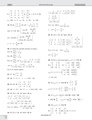 &x x=
- - - -
é
ë
ê
ê
ê
ê
ù
û
ú
ú
ú
ú
=
é
ë
ê
ê
0 1 0 0
0 0 1 0
0 0 0 1
0
0
0
0 1 2 3 0a a a a b
ê
ê
ù
û
ú
ú
ú
ú
r, y = [ ]1 0 0 0 x
a a a a b0 1 2 3 0100 7 10 20 100= = = = =, , , ,
19. (B) A =
-
é
ë
ê
ù
û
ú
0 1
2 0
, ( )s
s
s
s
I A- =
+ -
é
ë
ê
ù
û
ú
-1
2
1
2
1
2
F( ) =t s
t
t
t t
L 1-
- =
-
é
ë
ê
ê
ê
ù
û
ú
ú
ú
{( )}
cos
sin
sin cos
I A
2
2
2
2 2 2
x x( ) ( )
cos
sin
sin cos
t t
t
t
t t
= =
+
- +
é
ë
ê
ê
ê
ù
û
ú
ú
ú
F( ) 0
2
2
2
2 2 2
y x x t= - =1 2
3
2
2sin
20. (C) Find the transfer function of option
For (A) ,
Y s
U s s
( )
( )
=
-
1
2
,
For (B) ,
Y s
U s s
( )
( )
=
-
1
2
For (C),
Y s
U s s s
s
s
( )
( )
[ ]
( )( )
=
+ +
+
+
é
ë
ê
ù
û
ú
é
ë
ê
ù
û
ú0 1
1
1 2
2 0
2 1
1
1
=
+ +
+
+
é
ë
ê
ù
û
ú[ ]
( )( )
0 1
1
1 2
2
3s s
s
s
=
+
+ +
s
s s
3
1 3( )( )
So (C) is correct option.
21. (C) A =
- -
- -
é
ë
ê
ù
û
ú
2 1
3 5
,
| |s s sI A- = + +2
7 7 Þ s = - -5 79 121. , .
22. (B) ( )s
s
s
s
I A- =
- -
- -
- - -
é
ë
ê
ê
ê
ù
û
ú
ú
ú
2 3
0 6 5
1 4 2
| |s s s sI A- = - - +3 2
8 11 8 Þ s = -9 11 0 53 1 64. , . , .
23. (D) X s s( ) ( ) ( )= - + ×-
I A (x B u)1
0
=
- -
+
é
ë
ê
ù
û
ú
é
ë
ê
ù
û
ú +
é
ë
ê
ù
û
ú +
æ
è
ç
ç
ö
ø
÷
÷
-
s
s s
1 2
3 1
2
1
1
1
3
9
1
2
1
5 9
2 4 21 45
7 12 72 2
3 2
3 2
( )( )s s
s s s
s s s+ +
+ + +
- + -
é
ë
ê
ù
û
ú
Y s X s( ) [ ] ( )= 1 2 =
- + -
+ +
4 10 45 105
5 9
3 2
2 2
s s s
s s( )( )
24. (B) X s s( ) ( ) ( )= - + ×-
I A (x B u)1
0
=
+ +
+
- +
é
ë
ê
ù
û
ú
é
ë
ê
ù
û
ú +
é
ë
ê
ù
û
ú
æ
è
ç
ç
1
1 2
1 0
1 2
1
0
1
1
1
( )( )s s
s
s s
ö
ø
÷
÷
=
+
+
+ +
é
ë
ê
ê
ê
ù
û
ú
ú
ú
( )
( )
( )( )
s
s s
s s s
1
2
1
1 2
Y s X s
s s s
( ) [ ] ( )
( )( )
= =
+ +
0 1
1
1 2
Þ = - +- -
y t e et t
( )
1
2
1
2
2
25. (B) X s s( ) ( ) ( )= - + ×-
I A (x B u)1
0
=
+ -
-
+
é
ë
ê
ê
ê
ù
û
ú
ú
ú
é
ë
ê
ê
ê
ù
û
ú
ú
ú
+
é
ë
ê
ê
ê
-
s
s
s
2 1 0
0 1
0 0 1
0
0
0
1
0
0
1
ù
û
ú
ú
ú
æ
è
ç
ç
ç
ö
ø
÷
÷
÷
1
s
=
+
+
+ +
é
ë
ê
ê
ê
ê
ê
ê
ù
û
ú
ú
ú
ú
ú
ú
1
2
1
2
1
1 2
2
2
s s
s s
s s s
( )
( )
( )( )
Y s( ) [ ]= 1 0 0 , X s
s s
( )
( )
=
+
1
2
y t e t
( ) = - -1
2
1
2
2
26. (D) For a unit step input estep( )¥ = + -
1 1
CA B
A =
-
-
-
é
ë
ê
ê
ê
ù
û
ú
ú
ú
5 1 0
0 2 1
20 10 1
, A-
=
- -
- - -
- -
é
ë
ê
ê
ê
ù
û
ú
ú
ú
1
0 4 0 05 0 05
1 0 25 0 25
2 15 0 5
. . .
. .
. .
estep( ) [ ]
. . .
. .
. .
¥ = + -
- -
- -
- -
1 1 1 0
0 4 0 05 0 05
1 0 25 0 25
2 15 0 5
é
ë
ê
ê
ê
ù
û
ú
ú
ú
é
ë
ê
ê
ê
ù
û
ú
ú
ú
0
0
1
= - =1 0 2 0 8. .
27. (A) estep( )¥ = + -
1 1
CA B, A-
=
- -
é
ë
ê
ê
ù
û
ú
ú
1 2
1
3
1 0
estep( ) [ ]¥ = +
- -
é
ë
ê
ê
ù
û
ú
ú
é
ë
ê
ù
û
ú = - =1 1 1
2
1
3
1 0
0
1
1
1
3
2
3
28. (C) e tramp
t
( ) lim [( ) ( )¥ = + +
®¥
- -
1 1 1 2
CA B C A B]
1
2
3
1
+ =-
CA B , e tramp
t
( ) lim ( )¥ = +
é
ëê
ù
ûú = ¥
®¥
-2
3
1 2
C A B
29. (B) estep( )¥ = + -
1 1
CA B
A =
- - -
- -
- -
é
ë
ê
ê
ê
ù
û
ú
ú
ú
5 4 2
3 10 0
1 1 5
, B =
é
ë
ê
ê
ê
ù
û
ú
ú
ú
1
1
0
, C = -[ ]1 2 1
Page
384
UNIT 6 Control & SystemGATE EC BY RK Kanodia
www.gatehelp.com
 