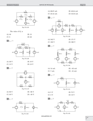 The value of R4 is
(A) 40 (B) 15
(C) 5 (D) 20
26. va = ?
(A) 26 V (B) 19 V
(C) 13 V (D) 18 V
27. v = ?
(A) 60 V (B) -60 V
(C) 30 V (D) -30 V
28. i1 = ?
(A) 66.67 mA (B) 46.24 mA
(C) 23.12 mA (D) 33.33 mA
29. va = ?
(A) 342 V (B) 171 V
(C) 198 V (D) 396 V
30. ia = ?
(A) 14 mA (B) -6 5. mA
(C) 7 mA (D) -21 mA
31. v2 = ?
(A) 5 V (B) 75 V
(C) 3 V (D) 10 V
32. i1 = ?
Chap 1.3Methods of Analysis
Page
27
2.5 Wk
10 kW 10 Wk va
10 Wk 5 Wk 4 mA20 V
Fig. P1.3.26
2 A
10 W 20 Wv
15 W 5 W
4 A
Fig. P.3.1.27
40 V
300 W
0.4i1
i1 500 W
Fig. P1.3.28
10 A
10 W
4 A
200 W 5 A 100 W 20 W 20 A
50 W 40 Wva
Fig. P1.3.29
50 W 150 W
4 V 8 V2 V
100 W 200 W225 W
75 W 50 W
ia
Fig. P1.3.30
v2– +
50 W
100 W10 V 0.04v2
Fig. P1.3.31
2 W
4 A8 V
i1
0.5i1
4 W
6 V
Fig. P1.3.32
v1
R4
v2
25i2
R2 R3
R1
i1 i2
i3
Fig. P1.3.25
GATE EC BY RK Kanodia
www.gatehelp.com
 