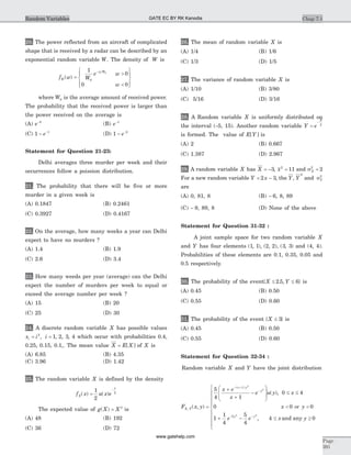 20. The power reflected from an aircraft of complicated
shape that is received by a radar can be described by an
exponential random variable W. The density of W is
f w W
e w
w
W
w W
( ) =
>
<
ì
í
ï
îï
ü
ý
ï
þï
-1
0
0 0
0
0
where W0 is the average amount of received power.
The probability that the received power is larger than
the power received on the average is
(A) e-2
(B) e-1
(C) 1 1
- -
e (D) 1 2
- -
e
Statement for Question 21-23:
Delhi averages three murder per week and their
occurrences follow a poission distribution.
21. The probability that there will be five or more
murder in a given week is
(A) 0.1847 (B) 0.2461
(C) 0.3927 (D) 0.4167
22. On the average, how many weeks a year can Delhi
expect to have no murders ?
(A) 1.4 (B) 1.9
(C) 2.6 (D) 3.4
23. How many weeds per year (average) can the Delhi
expect the number of murders per week to equal or
exceed the average number per week ?
(A) 15 (B) 20
(C) 25 (D) 30
24. A discrete random variable X has possible values
x i ii = =2
1 2 3 4, , , , which occur with probabilities 0.4,
0.25, 0.15, 0.1,. The mean value X E X= [ ] of X is
(A) 6.85 (B) 4.35
(C) 3.96 (D) 1.42
25. The random variable X is defined by the density
f x u x eX
x
( ) ( )=
-1
2
2
The expected value of g X X( ) = 3
is
(A) 48 (B) 192
(C) 36 (D) 72
26. The mean of random variable X is
(A) 1/4 (B) 1/6
(C) 1/3 (D) 1/5
27. The variance of random variable X is
(A) 1/10 (B) 3/80
(C) 5/16 (D) 3/16
28. A Random variable X is uniformly distributed on
the interval (-5, 15). Another random variable Y e
X
=
-
5
is formed. The value of E Y[ ] is
(A) 2 (B) 0.667
(C) 1.387 (D) 2.967
29. A random variable X has X = -3, x2
11= and sX
2
2=
For a new random variable Y x= -2 3, the Y, Y
2
and sY
2
are
(A) 0, 81, 8 (B) - 6, 8, 89
(C) - 9, 89, 8 (D) None of the above
Statement for Question 31-32 :
A joint sample space for two random variable X
and Y has four elements ( , ), ( , ), ( , )1 1 2 2 3 3 and (4, 4).
Probabilities of these elements are 0.1, 0.35, 0.05 and
0.5 respectively.
30. The probability of the event{ . , }X Y£ £2 5 6 is
(A) 0.45 (B) 0.50
(C) 0.55 (D) 0.60
31. The probability of the event { }X £ 3 is
(A) 0.45 (B) 0.50
(C) 0.55 (D) 0.60
Statement for Question 32-34 :
Random variable X and Y have the joint distribution
F x y
x e
x
e u y x
X Y
x y
y
,
( )
( , )
( ),
=
+
+
-
æ
è
ç
ç
ö
ø
÷
÷
£ £
- +
-5
4 1
0 4
0
1 2
2
x y
e e x yy y
< <
+ - £ ³
ì
í
ï
ï
ï
î
ï
ï
ï
- -
0 0
1
1
4
5
4
4 05 2 2
or
, and any
Chap 7.1
Page
391
Random Variables GATE EC BY RK Kanodia
www.gatehelp.com
 