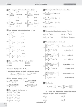 32. The marginal distribution function F xX( ) is
(A)
0 0
5
4 1
4 4
1 4
, ,
( )
,
,
x
x
x
x
x
>
+
- < £
£ -
ì
í
ïï
î
ï
ï
(B)
0 0
5
4 1
0 4
1 4
,
( )
,
,
x
x
x
x
x
<
+
£ <
³
ì
í
ïï
î
ï
ï
(C)
1 0
5
4 1
4 0
0 4
,
( )
,
,
x
x
x
x
x
>
+
- < £
£ -
ì
í
ïï
î
ï
ï
(D)
1 0
5
4 1
0 4
0 4
,
( )
,
,
x
x
x
x
x
<
+
£ <
³
ì
í
ïï
î
ï
ï
33. The marginal distribution function F yY( ) is
(A)
- >
+ £
ì
í
ï
î
ï
-
-
5
4
0
1
4
4
0
2
2
5
e y
e y
y
y
,
,
(B)
0 0
1
1
4
5
4
05 2 2
,
,
y
e e yy y
>
+ - £
ì
í
ï
îï
- -
(C)
-
<
+ - ³
ì
í
ï
î
ï
-
- -
5
4
0
1
1
4
5
4
0
2
2 2
5
e y
e e y
y
y y
,
,
(D)
0 0
1
1
4
5
4
05 2 2
,
,
y
e e yy y
<
+ - ³
ì
í
ï
îï
- -
34. The probability P X y{ , }3 5 1 2< £ < £ is
(A) 0.001 (B) 0.002
(C) 0.003 (D) 0.004
Statement for Question 35-39 :
Two random variable X and Y have a joint density
F x y u x u x u y y eX Y
x y
,
( )
( , ) [ ( ) ( )] ( )= - - - +10
4
4 3 1 2
35. The marginal density f xX( ) is
(A) 5
4
1 2
u x u x
x
( ) ( )
( )
- -
+
(B) 5
4
1
u x u x
x
( ) ( )
( )
- -
+
(C)
5
4
4
1 2
u x u x
x
( ) ( )
( )
- -
+
(D)
5
4
4
1
u x u x
x
( ) ( )
( )
- -
+
36. The marginal density f yY( ) is
(A) 5
4
2 52 2
y e e u yy y
[ ] ( )- -
-
(B) 5
2
2 52 2
y e e u yy y
[ ] ( )- -
-
(C) 5
4
52 2
y e e u yy y
[ ] ( )- -
-
(D) 5
2
52 2
y e e u yy y
[ ] ( )- -
-
37. The marginal distribution function F xX( ) is
(A)
5
4
1
1
4 4 42
( )
[ ( ) ( )]
x
x x
+
- -
(B)
5
2
1
1
4 4 42
( )
[ ( ) ( )]
x
x x
+
- -
(C)
5
4
1
1
4 4 4
( )
[ ( ) ( )]
x
x x
+
- -
(D) None of the above
38. The marginal distribution function F yY( ) is
(A) [ ] ( )1
2
- -
e u yy
(B) 5
2
1
2
[ ] ( )- -
e u yy
(C) 5
4
1
2
[ ] ( )- -
e u yy
(D) None of the above
39. The joint distribution function is
(A)
5
4 1
0 4 0
1
1
4
1
5
2
2
2
x e
x
e x y
e
x y
y
y
+
+
-
é
ë
ê
ù
û
ú £ £ >
+ -
- +
-
-
( )
,
[
and
5 4
2
e x yy-
>
ì
í
ï
ï
î
ï
ï ], and > 0
(B)
5
8 1
0 4 0
1
1
2
1
5
2
2
2
x e
x
e x y
e
x y
y
y
+
+
-
é
ë
ê
ù
û
ú £ £ >
+ -
- +
-
-
( )
,
[
and
5 4
2
e x yy-
>
ì
í
ï
ï
î
ï
ï ], and > 0
(C)
5
8 1
0 4 0
1
1
4
1
5
2
2
2
x e
x
e x y
e
x y
y
y
+
+
-
é
ë
ê
ù
û
ú £ £ >
+ -
- +
-
-
( )
,
[
and
5 4
2
e x yy-
>
ì
í
ï
ï
î
ï
ï ], and > 0
(D)
5
4 1
0 4 0
1
1
2
1
5
2
2
2
x e
x
e x y
e
x y
y
y
+
+
-
é
ë
ê
ù
û
ú £ £ >
+ -
- +
-
-
( )
,
[
and
5 4
2
e x yy-
>
ì
í
ï
ï
î
ï
ï ], and > 0
40. The function
F x y
a x y
X Y, ( , ) tan tan= +
æ
è
ç
ö
ø
÷
é
ë
ê
ù
û
ú +
æ
è
ç
ö
ø
÷
- -
2 2 2 2 3
1 1p pé
ë
ê
ù
û
ú
is a valid joint distribution function for random
variables X and Y if the constant a is
(A)
1
2
p
(B)
2
2
p
(C)
4
2
p
(D)
8
2
p
Page
392
Communication SystemUNIT 7 GATE EC BY RK Kanodia
www.gatehelp.com
 