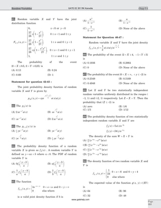41. Random variable X and Y have the joint
distribution function
F x y
x y
x
y
x
X Y, ( , )
,
,
=
< <
-
æ
è
çç
ö
ø
÷÷ £ <
0 0 0
27
26
1
27
0 1 1
2
or
and £
-
æ
è
çç
ö
ø
÷÷ £ £ <
-
æ
è
ç
y
y
y
x y
xy
x y
27
26
1
27
1 0 1
27
26
1
27
2
2 2
, and
ç
ö
ø
÷÷ £ < £ <
£ £
ì
í
ï
ï
ï
ï
ï
î
ï
ï
ï
ï
ï
,
,
0 1 0 1
1 1 1
x y
x y
and
and
The probability of the event
{ . , . }0 0 5 0 0 25< £ < £X Y is
(A) 0.13 (B) 0.24
(C) 0.69 (D) 1
Statement for question 42-43 :
The joint probability density function of random
variable X and Y is given by
p x y xye u x u yXY
x y
( , ) ( ) ( )
( )
=
-
+2 2
2
42. The p xX( ) is
(A) 2
2
xe u xx-
( ) (B) xe u x
x
-
2
2
( )
(C) xe u xx- 2
( ) (D) 2
2
2
xe u x
x
( )
43. The p y/xY X/ ( ) is
(A) 1
2
2
ye u yy-
( ) (B) ye u yy- 2
( )
(C) ye u y
y
-
2
2
( ) (D) 1
2
2
2
ye u y
y
-
( )
44. The probability density function of a random
variable X is given as f xX( ) . A random variable Y is
defined as y ax b= + where a < 0. The PDF of random
variable Y is
(A) bf
y b
a
X
-æ
è
ç
ö
ø
÷ (B) af
y b
a
X
-æ
è
ç
ö
ø
÷
(C)
1
a
f
y b
a
X
-æ
è
ç
ö
ø
÷ (D)
1
b
f
y b
a
X
-æ
è
ç
ö
ø
÷
45. The function
f x yX Y, ( , ) =
< < < < ¥ì
í
î
- +
be x a yx y( )
0 0
0
and
else where
is a valid joint density function if b is
(A)
a
e a
2
1 - -
(B)
a
e a
1 - -
(C)
1
1 - -
e a
(D) None of the above
Statement for Question 46-47 :
Random variable X and Y have the joint density
f x y u x u y eX Y
x y
, ( , ) ( ) ( )=
- -1
2
4 3
46. The probability of the event { , }2 4 1 5< £ - < £X Y
is
(A) 0.1936 (B) 6.2964
(C) 0 (D) None of the above
47. The probability of the event { , }0 2< < ¥ < £ -X y is
(A) 0.2349 (B) 0.3168
(C) 0.4946 (D) None of the above
48. Let X and Y be two statistically independent
random variables uniformly distributed in the ranges (
-1, 1) and (-2, 1) respectively. Let Z X Y= + . Then the
probability that ( )Z £ -2 is
(A) zero (B) 1/6
(C) 1/3 (D) 1/12
49. The probability density function of two statistically
independent random variable X and Y are
f xX( ) = -
5 5
u x e x
( )
f yY( ) = -
24 2
( )y e y
The density of the sum W X Y= + is
(A) 10
6
2 5
[ ] ( )e e u w-
-w w
((B) 10
8
2 5
[ ] ( )e e u w-
-w w
(C) 10
13
2 5
[ ] ( )e e u w- -
-w w
(D) 10
2
2 5
[ ] ( )e e u w- -
-w w
50. The density function of two random variable X and
Y is
f x y
x y
X Y, ( , ) =
< < < <
ì
í
ï
îï
1
24
0 6 0 4
0
and
else where
The expected value of the function g x y XY( , ) ( )=
is
(A) 64 (B) 96
(C) 32 (D) 48
Chap 7.1
Page
393
Random Variables GATE EC BY RK Kanodia
www.gatehelp.com
 