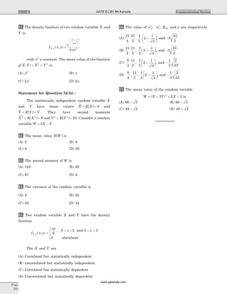 51. The density function of two random variable X and
Y is
f x yX Y, ( , ) =
-
+æ
è
ç
ç
ö
ø
÷
÷
e
x y2 2
2
2
2
2
s
ps
with s2
a constant. The mean value of the function
g X Y X Y( , ) = +2 2
is
(A) s2
(B) s
(C) 2s2
(D) 2s
Statement for Question 52-54 :
The statistically independent random variable X
and Y have mean values X E X= =[ ] 2 and
Y E Y Y= =[ ] . They have second moments
X E X2 2
8= =[ ] and Y E Y2 2
25= =[ ] . Consider a random
variable W X Y= -3 .
52. The mean value E W[ ] is
(A) 2 (B) 4
(C) 8 (D) 25
53. The second moment of W is
(A) 145 (B) 49
(C) 97 (D) 0
54. The variance of the random variable is
(A) 4 (B) 45
(C) 49 (D) 54
55. Two random variable X and Y have the density
function
f x y
xy
x y
X Y, ( , )
,
=
< < < <
ì
í
ï
îï
9
0 2 0 3
0
and
elsewhere
The X and Y are
(A) Correlated but statistically independent
(B) uncorrelated but statistically independent
(C) Correlated but statistically dependent
(D) Uncorrelated but statistically dependent
56. The value of sX
2
, sY
2
, RXY and r are respectively
(A)
11
4
27
2
1
2
2
1
3
, . +
æ
è
ç
ö
ø
÷, and -3
33
2
(B)
11
4
11
2
1
2
2
1
3
, +
æ
è
ç
ö
ø
÷, and -3
33
2
(C)
9
4
11
2
1
2
2
1
3
, -
æ
è
ç
ö
ø
÷, and -
1
3
2
33
(D)
9
4
11
2
1
2
2
1
3
, , ,-
æ
è
ç
ö
ø
÷ and -
1
3
2
33
57. The mean value of the random variable
W X Y X= + + +( )3 2 32
is
(A) 98 3+ (B) 98 3-
(C) 49 3- (D) 49 3+
***********
Page
394
Communication SystemUNIT 7 GATE EC BY RK Kanodia
www.gatehelp.com
 