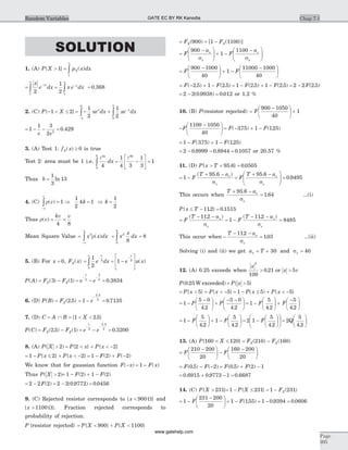 SOLUTION
1. (A) P X{ }> 1 =
¥
ò p x dxX( )
1
=
-
¥
ò
x
e dx
x
21
= -
¥
ò
1
2 1
x e dxx
= 0 368.
2. (C) P X{ }- < £1 2 = - +
-
-
ò ò
1
2
1
21
0
0
2
xe dx xe dxx x
= - -1
1 3
2 2
e e
= 0 429.
3. (A) Test 1: f xX( ) ³ 0 is true
Test 2: area must be 1 i.e.
l3
0
4
xb
dxò = -
é
ë
ê
ù
û
ú =
1
4 3
1
3
1
3
l b
Thus b =
1
3
13ln
4. (C) r( )v
-¥
¥
ò = 1 Þ
1
2
4k = 1 Þ k =
1
2
Thus r( )v = =
kv v
4 8
Mean Square Value =
-¥
¥
ò x x dx2
r( ) = =ò x
x
dx2
0
4
8
8
5. (B) For x = 0, F xX( ) = = -
é
ë
ê
ù
û
ú
- -
ò
1
2
12
0
2
e dx e u x
xx x
( )
P A( ) = -F FX X( ) ( )3 1 = - =
- -
e e
1
2
3
2
0 3834.
6. (D) P B( ) = FX( . )2 5 = - =
-
1 0 7135
2 5
2
e
.
.
7. (D) C = Ç = < <A B X{ . }1 2 5
P C( ) = -F FX X( . ) ( )2 5 1 = - =
- -
e e
1
2
2 5
2
0 3200
.
.
8. (A) P X( )> 2 = < + < -P x P x{ } { }2 2
= - £ + < -1 2 2P x P x{ } { } = - + -1 2 2F F( ) ( )
We know that for gaussian function F x( )- = -1 F x( )
Thus P X( )> 2 = - + -1 2 1 2F F( ) ( )
= -2 2 2F( ) = -2 2 0 9772( . ) = 0 0456.
9. (C) Rejected resistor corresponds to { }x < 900 W and
{ }x > 1100 W . Fraction rejected corresponds to
probability of rejection.
P {resistor rejected} = < + <P X P X{ } { }900 1100
= + -F FX X( ) [ ( )]900 1 1100
=
-æ
è
çç
ö
ø
÷÷ + -
-æ
è
çç
ö
ø
÷÷F
a
F
ax
x
x
x
900
1
1100
s s
=
-æ
è
ç
ö
ø
÷ + -
-æ
è
ç
ö
ø
÷F F
900 1000
40
1
11000 1000
40
= - + -F F( . ) ( . )2 5 1 2 5 = - + -1 2 5 1 2 5F F( . ) ( . ) = -2 2 2 5F( . )
= - =2 2 0 9938 0 012( . ) . or 1.2 %
10. (B) P(resistor rejected) =
-æ
è
ç
ö
ø
÷ +F
900 1050
40
1
-
-æ
è
ç
ö
ø
÷F
1100 1050
40
= - + -F F( . ) ( . )375 1 125
= - + -1 375 1 125F F( . ) ( . )
= - -2 0 9999 0 8944. . = 0 1057. or 20.57 %
11. (D) P x T{ . }> + 95 6 = 0 0505.
= -
+ -
=
+ -æ
è
çç
ö
ø
÷÷ =1
95 6 95 6
0 9495F
T a
F
T ax
x
x
x
( . ) .
.
s s
This occurs when
T ax
x
+ -95 6.
s
= 1 64. ...(i)
P x T{ . }£ - 112 = 0 1515.
=
- -
= -
- -
=F
T a
F
T ax
x
x
x
( . ) ( . )112
1
112
8485
s s
This occur when -
- -T ax
x
112.
s
= 103. ...(ii)
Solving (i) and (ii) we get a Tx = + 30 and sx = 40
12. (A) 0.25 exceeds when
x
x v
2
100
0 21 5> >. or
P( . )0 25 W exceeded = >P x{ }5
= > + < -P x P x{ } { }5 5 = - £ + < -1 5 5P x P x( ) { }
= -
-æ
è
ç
ö
ø
÷ +
- -æ
è
ç
ö
ø
÷1
5 0
4 2
5 0
4 2
P P
. .
= -
æ
è
ç
ö
ø
÷ +
-æ
è
ç
ö
ø
÷1
5
4 2
5
4 2
F F
. .
= -
æ
è
ç
ö
ø
÷ + -
æ
è
ç
ö
ø
÷1
5
4 2
1
5
4 2
F F
. .
= -
æ
è
ç
ö
ø
÷
æ
è
ç
ö
ø
÷2 1
5
4 2
F
.
=
æ
è
ç
ö
ø
÷2
5
4 2
Q
.
13. (A) P X{ }160 120< £ = -F FX X( ) ( )210 160
=
-æ
è
ç
ö
ø
÷ -
-æ
è
ç
ö
ø
÷F F
210 200
20
160 200
20
= - -F F( . ) ( )0 5 2 = + -F F( . ) ( )0 5 2 1
= + - =0 6915 0 9773 1 0 6687. . .
14. (C) P X{ }> 231 = - £1 231P X{ } = -1 231FX( )
= -
-æ
è
ç
ö
ø
÷1
231 200
20
F = -1 155F( . ) = - =1 0 9394 0 0606. .
Chap 7.1
Page
395
Random Variables GATE EC BY RK Kanodia
www.gatehelp.com
 