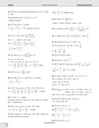 15. (B) We use the Rayleigh distribution with a = 0 and
b = 400
For probability P X{ }£ 1 = FX( )1 = -
-
1
1
400
e
= 0 0025. or 0.25 %
16. (C) P X{ }³ 52 = -1 52FX( )
= - -
é
ë
ê
ê
ù
û
ú
ú
-
1 1
52
400
2
e = -
-
1
52
400
2
e = 0 00116. or 0.12 %
17. (C) F f u duX X
x
=
-¥
ò ( ) =
+ --¥
ò
( )
( )
b du
b u a
x
p
2 2
Let v u a= - and dv du= to get
F x
b dv
b v
X
x a
( ) =
+-¥
-
òp 2 2
=
æ
è
ç
ö
ø
÷
é
ë
ê
ù
û
ú
-
-¥
-
b
b
v
b
x a
p
1 1
tan
= +
-æ
è
ç
ö
ø
÷
-1
2
1 1
p
tan
x a
b
18. (B) Here f xX( ) =
æ
è
çç
ö
ø
÷÷ --
=
¥
åe
k
x k
k
k
2
0
3
!
( )d
P x{ }> 0 = - £1 3P x{ }
= - = - = - = - =1 0 1 2 3P x P x P x P x( ) ( ) ( ) ( )
= - + + +
ì
í
î
ü
ý
þ
-
1
2
0
2
2
2
2
2
3
2
0 1 2 3
e
! ! ! !
= -
æ
è
ç
ö
ø
÷ =-
1
19
3
0 14292
e .
19. (D) P x( )= 0 = =-
e 2
0
2
0
0 135
!
.
20. (B) P W W{ }> 0 = - £1 0P W W{ } = -1 0F WW ( )
= - -
æ
è
ç
ç
ö
ø
÷
÷
-
1 1
0
0
e
W
W
= -
e 1
21. (A) P {5 or more}= - - - -1 0 1 2 4P P P P( ) ( ) ( ) ( )
= - + + + +
é
ë
ê
ù
û
ú
-
1
3
0
3
11
3
2
3
3
3
4
3
0 1 2 3 4
e
! ! ! !
= - =-
1
131
8
0 18473
e .
22. (C) P( )0 = =-
e 3
0 0498.
average number of week, per year with no murder
52 2 58893
e-
= . week.
23. (D) P {3 or more}= - - -1 0 1 2P P P( ) ( ) ( )
= - + +
é
ë
ê
ù
û
ú
-
1 1 3
3
2
3
2
e = - =-
1
17
2
0 57683
e .
Average number of weeks per year that number of
murder exceeds the average
= -
æ
è
ç
ö
ø
÷
-
52 1
17
2
3
e = 29 994. weeks
24. (B) E X X[ ] = =
=
å x P xi i
i
( )
1
4
= + + +10 0 4 4 0 25 9 0 15 16 0 1. ( . ) ( . ) ( . ) ( . ) = 4 35.
25. (A) E g X[ ( )] = =
-
¥
òE X x e
x
[ ]3 3 2
0
1
2 ( )
=
é
ë
ê
ê
ù
û
ú
ú
=
1
2
6
1 2
484
26. (A) Mean of X =
-¥
ò xf x dxX
x
( ) = - =ò x x dx3 1
1
4
2
0
1
( )
27. (B) Variance of X is sx
2
= -E X x[ ]2 2
m
E ][X 2
=
-¥
¥
ò x f x dxX
2
( ) = - =ò x x dx2
0
1
2
3 1
1
10
( )
sx
2
= -
æ
è
ç
ö
ø
÷ =
1
10
1
4
3
80
2
Hence B is correct option
28. (B) Here Y= =
-
g X e
X
( ) 3
So E Y[ ] = E g Y[ ( )] =
-¥
¥
ò g X g x dxX( ) ( ) =
- -
-
-
òe dx
x
5
5
15
1
15 5( )
= -
é
ë
ê
ù
û
ú
-
-
1
20
5 5
5
15
e
x
= - =-1
5
0 6671 3
[ ] .e e
29. (C) E Y[ ] = - = - = - - = -E X X[ ] ( )2 3 2 3 2 3 3 9
E Y[ ]2
= - = - -E X X X[( ) ]2 3 4 12 92 2
= - - - =4 11 12 3 9 89( ) ( )
sY
2
= - = - =Y Y2
2
2
89 9 8
30. (A) F
XY
x y u x u y u x u y( , ) . ( ) ( ) . ( ) ( )= - - + - -01 1 1 035 2 2
+ - - + - -005 3 3 05 4. ( ) ( ) . ( ) ( )u x u y u x y u y
P X Y{ . , . }£ £2 5 6 0 = fXY( . , . )2 5 6 0 = +0 1 0 35. . = 0 45.
31. (B) P X{ . }£ 30 = = ¥F FX XY( . ) ( . , )30 30
= + + =0 1 0 35 0 05 0 5. . . .
32. (B) F xX( ) = ¥F xX Y, ( , )
lim ( )
( )
y
x y
yx e
x
e u y
®¥
- +
-+
+
-
æ
è
ç
ç
ö
ø
÷
÷
5
4 1
1 2
2
=
+
5
4 1
x
x( )
lim
y
y y
e e
®¥
- -
+ -
æ
è
ç
ö
ø
÷1
1
4
5
4
5 2 2
= 1
33. (B) F yY( )= ¥F yX Y, ( , )
Page
396
Communication SystemUNIT 7 GATE EC BY RK Kanodia
www.gatehelp.com
 