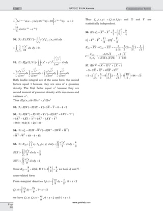 = -- - -
-¥
¥
ò5 2 2
e u w y u y e dyw y y( )
( ) ( ) = >- +
ò10 05 3
0
e dy ww y
w
,
= -- -10
3
2 5
u w e ew w
( )[ ]
50. (A) E XY[( ) ]2
=
-¥
¥
-¥
¥
òò x y f x y dx dyX Y
2 2
, ( , )
=
==
òò
x y
dx dy
xy
2 2
0
6
0
4
24
= 64
51. (C) [ ]E g X Y( , ) = +
-¥
¥
-
+æ
è
ç
ç
ö
ø
÷
÷
-¥
¥
òò ( )x y
e
dx dy
x y
2 2
2
2
2 2
2
2
s
ps
= +
-
-¥
¥
-
-¥
¥
-
ò ò
x e
dx
e
dy
y e
x y y
2 2
2
2
2
2 2
2
2
2
2
2
2
2 2 2
s s s
ps ps ps2
2
2
2
2
2-¥
¥
-
-¥
¥
ò òdy
e
dx
x
s
ps
Both double integral are of the same form. the second
factors equal 1 because they are area of a gaussian
density. The first factor equal s2
because they are
second moment of gaussian density with zero mean and
variance s2
.
Thus E g x y[ ( , )]= +E x y[( )]2 2 2
2s
52. (A) E W[ ] = -E X Y[ ]3 = - = - =3 6 4 2X Y
53. (B) E W[ ]2
= -E X Y[( ) ]3 2
= - +E X XY Y[ ]9 62 2
= - +9 62 2
X XY Y = - +9 62 2
X X Y Y
= - +9 8 6 2 4 25( ) ( )( ) = 49
54. (B) sW
2
= -E W W[( ) ]2
= - +E W WW W[ ]2
2
2
= -W W2
2
= - =49 4 45
55. (B) RXY= =
-¥
¥
-¥
¥
òò òòxy f x y dxdy
x y
dx dyX Y, ( , )
2 2
0
2
0
3
9
=
8
3
E X[ ] = =òò
x y
dx dy
2
0
2
0
3
9
4
3
E Y[ ] = =òò
x y
dx dy
2
0
2
0
3
9
2
Since RXY = = =
æ
è
ç
ö
ø
÷ =
8
3
2
4
3
8
3
E X E Y[ ] [ ] , we have X and Y
uncorrelated form
From marginal densities f xX( ) = = < <ò
xy
dy
x
x
9 2
0 2
0
3
,
f yY( ) = = < <ò
xy
dy
y
y
9
2
9
0 3
0
2
,
we have f x f yX Y( ) ( ) = < <
xy
x
9
0 2, and 0 3< <y
Thus f x yX Y, ( , ) = f x f yX Y( ) ( ) and X and Y are
statistically independent.
56. (C) sX
2
= - = -
æ
è
ç
ö
ø
÷ =X X2
2
2
5
2
1
2
9
4
sY
2
( )= - = - =Y Y2
2 211
2
2
11
2
RXY = XY = + = - + = -
æ
è
ç
ö
ø
÷C X YXY
1
2 3
1
2
2
1
2
2
1
3
( )
r =
CXY
X Ys s
=
-
=
-1 2 3
914 11 2
1
3
2
33
/
/( )( )
57. (B) W = + + +( )X Y X3 2 32
= + + + +3 2 6 92 2
X X XY Y
= +
æ
è
ç
ö
ø
÷ + +
æ
è
ç
ö
ø
÷ -
æ
è
ç
ö
ø
÷ +
æ
è
ç
ö
ø
÷3 2
1
2
5
2
6
1
2
2
1
3
9
19
2
= -98 3
Page
398
Communication SystemUNIT 7 GATE EC BY RK Kanodia
www.gatehelp.com
 