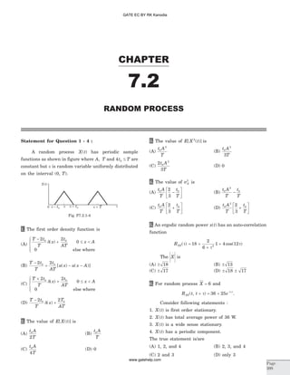 Statement for Question 1 - 4 :
A random process X t( ) has periodic sample
functions as shown in figure where A, T and 4 0t T£ are
constant but Îis random variable uniformly distributed
on the interval (0, T).
1. The first order density function is
(A)
T t
T
x
t
AT
x A
-
+ £ <
ì
í
ï
îï
2 2
0
0
0 0
d( )
else where
(B)
T t
T
t
AT
u x u x A
-
+ - -
2 20 0
[ ( ) ( )]
(C)
T t
T
x
t
AT
x A
+
+ £ <
ì
í
ï
îï
2 2
0
0
0 0
d( )
else where
(D)
T t
T
x
T
AT
-
+
2 20 0
d( )
2. The value of E X t[ ( )] is
(A)
t A
T
0
2
(B)
t A
T
0
(C)
t A
T
0
4
(D) 0
3. The value of E X t[ ( )]2
is
(A)
t A
T
0
2
(B)
t A
T
0
2
3
(C)
2
3
0
2
t A
T
(D) 0
4. The value of sX
2
is
(A)
t A
T
t
T
0 02
3
-
é
ëê
ù
ûú (B)
t A
T
t
T
0
2
0
-
(C)
t A
T
t
T
0 02
3
+
é
ëê
ù
ûú (D)
t A
T
t
T
0
2
02
3
+
é
ëê
ù
ûú
5. An ergodic random power x t( ) has an auto-correlation
function
RXX( )t = +
+
+18
2
6
1 4 122
t
tcos( )
The X
-
is
(A) ± 18 (B) ± 13
(C) ± 17 (D) ± ±18 17
6. For random process X = 6 and
R t t eXX( , ) | |
+ = + -
t t
36 25 .
Consider following statements :
1. X t( ) is first order stationary.
2. X t( ) has total average power of 36 W.
3. X t( ) is a wide sense stationary.
4. X t( ) has a periodic component.
The true statement is/are
(A) 1, 2, and 4 (B) 2, 3, and 4
(C) 2 and 3 (D) only 3
CHAPTER
Page
399
RANDOM PROCESS
7.2
t
X t( )
0
Fig. P7.2.1-4
GATE EC BY RK Kanodia
www.gatehelp.com
 