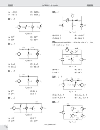 (A) -1.636 A (B) -3 273. A
(C) -2.314 A (D) -4 628. A
33. vx = ?
(A) 32 V (B) -32 V
(C) 12 V (D) -12 V
34. ib = ?
(A) 4 mA (B) -4 mA
(C) 12 mA (D) -12 mA
35. vb = ?
(A) 1 V (B) 1.5 V
(C) 4 V (D) 6 V
36. vx = ?
(A) -3 V (B) 3 V
(C) 10 V (D) -10 V
37. va = ?
(A) 25.91 V (B) -25.91 V
(C) 51.82 V (D) -51.82 V
38. For the circuit of Fig. P1.3.38 the value of vs , that
will result in v1 = 0, is
(A) 28 V (B) -28 V
(C) 14 V (D) -14 V
39. i i1 2, = ?
(A) 2.6 A, 1.4 A (B) 2.6 A, -1.4 A
(C) 1.6 A, 1.35 A (D) 1.2 A, -1.35 A
40. v1 = ?
Page
28
UNIT 1 Networks
1 kW
4va6 V
3 kW
ib
2 kW
va
Fig. P1.3.34
ia 4 kW
2 V 2 kW 5ia
vb
Fig. P1.3.35
iy
2 A 100 W vx50 W
–
+
25iy
0.2vx
50 W
Fig. P1.3.36
1.6 A 100 W 0.02vx 50 W vx
–
+
Fig. P1.3.33
0.8va
10 A5 W2.5 W
va
16 A
2 W
Fig. P1.3.37
3 A 2 A
0.1v1
10 W 20 W
40 Wvs 48 V
–
+
v1
Fig. P1.3.38
4 W 2 W
18 Vi115 V i2
2ix
6 W
ix
Fig. P1.3.39
3 W
14 V
2vy
+
v1
–
7 A
6 W
2 A
+
vy
–
3 W
2 W
Fig. P1.3.40
GATE EC BY RK Kanodia
www.gatehelp.com
 