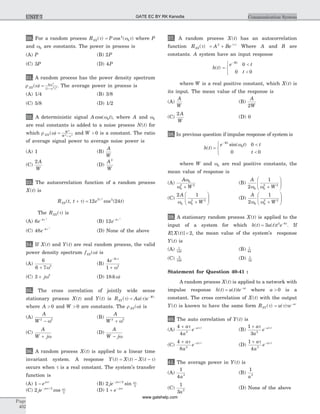 30. For a random process RXX( )t = P cos ( )4
0w t where P
and w0 are constants. The power in process is
(A) P (B) 2P
(C) 3P (D) 4P
31. A random process has the power density spectrum
r w w
wXX( ) [ ]
= +
6
1
2
2 3
. The average power in process is
(A) 1/4 (B) 3/8
(C) 5/8 (D) 1/2
32. A deterministic signal A tcos( )w0 , where A and w0
are real constants is added to a noise process N t( ) for
which r w wNN
W
W
( ) = +
2
2 2
and W > 0 is a constant. The ratio
of average signal power to average noise power is
(A) 1 (B)
A
W
(C)
2 A
W
(D)
A
W
2
33. The autocorrelation function of a random process
X t( ) is
R t t e tXX
Y
( , ) cos ( )+ =t t
12 24
2
2
The RXX( )t is
(A) 6 4
e- t 2
(B) 12 4
e- t 2
(C) 48 4
e- t 2
(D) None of the above
34. If X t( ) and Y t( ) are real random process, the valid
power density spectrum fXX( )w is
(A)
6
6 7 3
+ w
(B)
4
1
3
2
e-
+
| |t
w
(C) 3 2
+ jw (D) 18d w( )
35. The cross correlation of jointly wide sense
stationary process X t( ) and Y t( ) is R Au eXY
W
( ) ( )t t t
= -
where A > 0 and W > 0 are constants. The r wXX( ) is
(A)
A
W 2 2
- w
(B)
A
W 2 2
+ w
(C)
A
W j+ w
(D)
A
W j- w
36. A random process X t( ) is applied to a linear time
invariant system. A response Y t X t X t( ) ( ) ( )= - - t
occurs when t is a real constant. The system's transfer
function is
(A) 1 - ejwt
(B) 2 2
2
je j /- wt wt
sin
(C) 2 2
2
je j /- wt wt
cos (D) 1 + -
e jwt
37. A random process X t( ) has an autocorrelation
function RXX( )t = + -
A Be2 | |t
Where A and B are
constants. A system have an input response
h t( ) =
<
<
ì
í
î
-
e t
t
Wt
0
0 0
where W is a real positive constant, which X t( ) is
its input. The mean value of the response is
(A)
A
W
(B)
A
W2
(C)
2 A
W
(D) 0
38. In previous question if impulse response of system is
h t( ) =
<
<
ì
í
î
-
e t t
t
Wt
sin( )w0 0
0 0
where W and w0 are real positive constants, the
mean value of response is
(A)
A
W
w
w
0
0
2 2
+
(B)
A
W2
1
0 0
2 2
w w +
æ
è
çç
ö
ø
÷÷
(C)
2 1
0 0
2 2
A
Ww w +
æ
è
çç
ö
ø
÷÷ (D)
A
W2
1
0 0
2 2
w w +
æ
è
çç
ö
ø
÷÷
39. A stationary random process X t( ) is applied to the
input of a system for which h t u t t e t
( ) ( )= -
3 2 8
. If
E X t[ ( )] = 2, the mean value of the system's response
Y t( ) is
(A) 1
128
(B) 1
64
(C) 3
128
(D) 1
32
Statement for Question 40-41 :
A random process X t( ) is applied to a network with
impulse response h t( ) = -
u t te at
( ) where a > 0 is a
constant. The cross correlation of X t( ) with the output
Y t( ) is known to have the same form RXY( )t = -
u e a
( )t t t
40. The auto correlation of Y t( ) is
(A)
4
4 3
+ -a
a
e at t| |
(B)
1
3 2
+ -a
a
e at t| |
(C)
4
8 2
+ -a
a
e at t| |
(D)
1
4 3
+ -a
a
e at t| |
41. The average power in Y t( ) is
(A)
1
4 3
a
(B)
1
3
a
(C)
1
3 2
a
(D) None of the above
Page
402
Communication SystemUNIT 7 GATE EC BY RK Kanodia
www.gatehelp.com
 