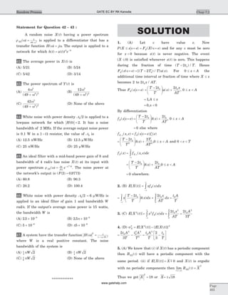 Statement for Question 42 - 43 :
A random noise X t( ) having a power spectrum
r w wXX( ) = +
3
49 2
is applied to a differentiator that has a
transfer function H j( )w w= . The output is applied to a
network for which h t( ) = -
u t t e t
( ) 2 7
42. The average power in X t( ) is
(A) 5/21 (B) 5/24
(C) 5/42 (D) 3/14
43. The power spectrum of Y t( ) is
(A)
4
49
2
2 3
w
w( )+
(B)
12
49
2
2 4
w
w( )+
(C)
42
49
3
2 2
w
w( )+
(D) None of the above
44. White noise with power density N0 2/ is applied to a
lowpass network for which H( )0 2= . It has a noise
bandwidth of 2 MHz. If the average output noise power
is 0.1 W in a 1 - W resistor, the value of N0 is
(A) 12.5 nW/Hz (B) 12.5 mW/Hz
(C) 25 nW/Hz (D) 25 mW/Hz
45. An ideal filter with a mid-band power gain of 8 and
bandwidth of 4 rad/s has noise X t( ) at its input with
power spectrum r wXX( ) = -50
8
82
p
w
e /
. The noise power at
the network's output is ( ( ) . )F 2 0 9773=
(A) 60.8 (B) 90.3
(C) 20.2 (D) 100.4
46. White noise with power density N0 2/ = 6 mW/Hz is
applied to an ideal filter of gain 1 and bandwidth W
rad/s. If the output's average noise power is 15 watts,
the bandwidth W is
(A) 2 5 10 6
. ´ -
(B) 2 5 10 6
. p ´ -
(C) 5 10 6
´ -
(D) p5 10 6
´ -
47. A system have the transfer function H /W
( ) ( )
w w
2 1
1 4
= +
where W is a real positive constant. The noise
bandwidth of the system is
(A) 1
3
2pW (B) 1
4
2pW
(C) 1
6
2pW (D) None of the above
************
SOLUTION
1. (A) Let Î have value e. Now
P X x e F X eX{ } ( | )£ Î= = Î= and for any Î must be zero
for x < 0 because x t( ) is never negative. The event
{ }X £ 0 is satisfied whenever x t( ) is zero. This happens
during the fraction of time ( ) /T t T- 2 0 . Hence
F x e T T T u xX( | ) [( ) / } ( )Î= = - 2 0 . For 0 £ <x A the
additional time interval or fraction of time where X x£
becomes 2 to 2 0t x AT/ .
Thus F x eX( )Î= =
-æ
è
ç
ö
ø
÷ +
T t
T
u x
t x
AT
2 20 0
( ) , 0 £ <x A
= 1,A x£
= 0,x < 0
By differentiation
f x eX( )Î= =
-æ
è
ç
ö
ø
÷ +
T t
T
x
t
AT
2 20 0
d( ) , 0 £ <x A
= 0 else where
f x eX e, ( , ) = Î= Îf x e f eX( ) ( )
=
-æ
è
ç
ö
ø
÷ +
T t
T
x
T
AT
2 20
2
0
2
d( ) ,0 £ <x A and 0 < <e T
f xX( ) = Î
-¥
¥
ò f x e deX, ( , )
=
-æ
è
ç
ö
ø
÷ +
T t
T
x
t
AT
2 20 0
d( ) .0 £ <x A
= 0 elsewhere.
2. (B) E X t[ ( )] =
-¥
¥
ò xf x dxX( )
=
-æ
è
ç
ö
ø
÷ +
-¥
¥
ò òx
T t
T
x dx
t x
AT
dx
A
2 20 0
0
d( ) =
t A
T
0
3. (C) E X t[ ( )]2
=
-¥
¥
ò x f x dxX
2
( ) = ò
2 0
2
0
t x
AT
A
=
2
3
0
2
t A
T
4. (D) sX
2
= -E X t E X t[ ( )] { [ ( )]}2 2
= -
2
3
0
2
0
2 2
2
t A
T
t A
T
= -
é
ëê
ù
ûú
t A
T
t
T
0
2
02
3
5. (A) We know that ( )i if X t( ) has a periodic component
then RXX( )t will have a periodic component with the
same period. (ii) if E X t X[ ( )] =
-
m 0 and X t( ) is ergodic
with no periodic components then lim ( )
| |t
t
®¥
=R XXX
2
Thus we get X
2
= 18 or X= ± 18
Chap 7.2
Page
403
Random Process GATE EC BY RK Kanodia
www.gatehelp.com
 
