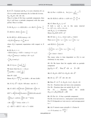6. (C) X = Constant and RXX( )t is not a function of t, so
X t( ) is a wide sense stationary. So 1 is false & 3 is true.
PXX= = + =RXX( ) .0 36 25 61
Thus 2 is false if X t( ) has a periodic component, then
RXX( )t will have a periodic component with the same
period. Thus 4 is false.
7. (B) R t tXX( , )+ t = +E X t X t[ ( ) ( )]t = E A[ ]2
= òa da2
0
1
=
1
3
X= E X t[ ( )] = E A[ ] = òa da
0
1
=
1
2
8. (D) E Y t[ ( )} = +E X t t[ ( )cos( )]w q0
= +
-
òE X t t dX
X
X
[ ( )] cos( )w q
p
q0
1
2
= 0
where EX[ ]× represent expectation with respect to X
only
9. (B) R t tYY( , )+ t
= + + +E X t X t t[ ( )cos( ) ( )cos( )]w t + q t w q w t0 0 0
= + + +R tXX( ) [cos( ) cos( )]t w t w q w t
1
2
2 20 0 0
=
1
2
0RXX( )cos( )t w t
10. (C) SX( )w =
æ
è
ç
ö
ø
÷
N
2 4
rect
w
pb
We know that RX( )t ¬ ®¾ SX( )w
W
Wt
p
sin( )¬ ®¾
æ
è
ç
ö
ø
÷rect
w
2W
Here W = 2pB
Hence RX( )t =
2
2
p
p
B N
sin ( )2p tB = NB sinc ( )2p tB
11. (C) PX= X 2
= =R BX( )0 N since sinc ( )0 1=
12. (C) E Y[ ] = = = =òòòE X t dt E X t dt dt[ ( ) [ ( )] 3 6
0
2
0
2
0
2
E Y[ ]2
= òòE X t dt X u du[ ( ) ( ) ]]
0
2
0
2
= òò E X t X u du dt[ ( ) ( ) ]
0
2
0
2
= -òò R t u dt duXX( )
0
2
0
2
= + - -
òò [ ]| |
9 2
0
2
0
2
e dt dut u
= + - -
òò36 2
0
2
0
2
e dt dut u| |
= + -
4 10 2
( )e
sY
2
= -E Y E Y[ ] ( [ ])2 2
= + -
4 1 2
( )e = 4 541.
13. (A) For t = 0,X( )0 = A, So f xX( ) =
-
1
2
2
2
2
ps
s
A
x
e A
14. (D) E X t[ ( )] = + - -AP A A P A( ) ( ) ( ) = -
A A
2 2
= 0
15. (C) Here R t tXX( , )1 2 = A2
If both t1 and t2 are in the same interval
( ) , ,n T t t nT n- < <1 2 = ± ±0 2, , ...
and R t tXX( , )1 2 = 0 otherwise
Hence R T TXX( . , . )0 5 0 7 = A2
16. (D) Let x1 2= , x t2 2= cos and x t3 3= sin( )
Then f xX( ) = - + - + -
1
2
1
3
1
3
1 2 3d d d( ) ( ) ( )x x x x x x
and E X t[ ( )] =
-¥
¥
ò xf x dxX( )
= - + - + -
é
ëê
ù
ûú
-¥
¥
ò x x x x x x x
1
3
1
3
1
3
1 2 2d d d( ) ( ) ( )
= + +
1
3
2 2 3[ cos sin ]t t
The mean value is time dependent so X t( ) is not
stationary in any sense.
17. (D) We know that for ergodic with no periodic
component
lim ( )
| |t
t
®¥
RXX = X
2
, Thus X
2
= 20 or X = 20
18. (C) RXX( )0 = E X t[ ( )]2
= RXX( )0 = 50 = X 2
19. (D) sX
2
= -X X2
2
= -50 20 = 30
20. Here X = = = = =0 0 0 5 0 102
, , ( ) , ( )Y R RXX Y YYs
For (A) : Function does not have even symmetry
For (B) : Function does not satisfy RYY( )0 = 10
For (C) : Function does not satisfy
| ( )| ( ) ( )R R RXY XX YYt £ 0 0 = 50
21. (D) For (A) : It has a periodic component.
For (B) ; It is not even in t, total power is also incorrect.
For (C) It depends on t not even in t and average power
is ¥.
22. (A) P (miss/or more aircraft)= -1 P(miss 0)
= -1 P (0 arrive) = -
-
1
0
0
( )
!
l l
t e t
Page
404
Communication SystemUNIT 7 GATE EC BY RK Kanodia
www.gatehelp.com
 