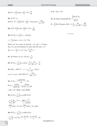 E Y t[ ( )] =
-¥
¥
òA h d( )x x = -
¥
òA e dtWt
0
=
A
W
38. (A) X = A
E Y t[ ( )] = =
-¥
¥
òY X h t dt( ) = -
¥
òA e t dtWt
sin( )w0
0
=
+
A
W
w
w
0
0
2 2
39. (C)Y=
-¥
¥
òX h t dt( ) = -
¥
ò2 3 2 8
0
t e dtt
=
3
128
40. (D) RYY( )t = +
-¥
¥
ò R h dXY( ) ( )t x x x
= + +-
-¥
¥
-
òe u u e da at x
x x t tx x x( ) ( )( )2 2
There are two cases of interest t ³ 0 and t < 0 Since
RYY( )t is an even function we solve only the ease t ³ 0
RYY( )t = +-
¥
-
òe e da at x
tx x x( )2
0
2
=
+ -1
4 3
a
a
e at x
41. (B) Power in y t( ) = RYY( )0 =
1
4 3
a
42. (D) PXX =
-¥
¥
ò
1
2p
r w wXX d( ) =
+-¥
¥
ò
3
2 49 2
p
w
w
d
=
3
14
43. (B)h2 = -
49 2 7
t t e t
) F
¬ ®¾
+
=
2
7 3 2
( )
( )
j
H
w
w
sYY( )w = sXX( )w = H H1 2
2
( ) ( )w w =
+
12
49
2
2 4
w
w( )
44. (A) PYY = =
N0
2
0
2
0 1
H Wn( )
.
p
So N0 =
2 0 1
0
2
p( . )
( )H Wn
=
´ ´
2 0 1
2 2 2 102 6
p
p
( . )
( )
= ´ -
125 10 8
. W/Hz = 12 5. nW/Hz
45. (A) PYY=
-¥
¥
ò
1
2
2
p
r w w wXX H d( ) ( )
= ò
-1
2
50
84
4
8
8
2
p p
w
w
e
d( )
=
-
ò
200
2 4
2
2
4
4
p p
w
e u( )
( )
= - -
200
2 2
p
[ ( ) ( )]F F = -
200
2 2 1
p
[ ( ) )]F = 60 8.
46. (B) PYY =
-¥
¥
ò
1
2
2
p
r w w wXX H d( ) ( )
= ´ -
-
ò
1
2
6 10 6
p
wd
W
W
=
´ -
6 10 6
W
p
=
´ -
6 10 6
W
p
= 15
So W = ´2 5 106
. p
47. (B) Noise bandwidth Wn =
¥
ò H d
H
( )
( )
w w
2
0
2
0
Wn =
¥
ò H d( )w w
2
0
since H( )0 = 1 =
+
=
¥
ò
d
/W
Ww
w
p
1 2 2
4
0
( )
*********
Page
406
Communication SystemUNIT 7 GATE EC BY RK Kanodia
www.gatehelp.com
 