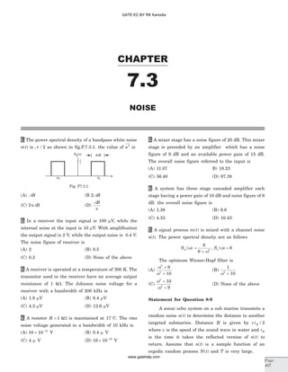 1. The power spectral density of a bandpass white noise
n t( ) is N / 2 as shown in fig.P.7.3.1. the value of n2
is
(A) NB (B 2 NB
(C) 2pNB (D)
NB
p
2. In a receiver the input signal is 100 mV, while the
internal noise at the input is 10 mV. With amplification
the output signal is 2 V, while the output noise is 0.4 V.
The noise figure of receiver is
(A) 2 (B) 0.5
(C) 0.2 (D) None of the above
3. A receiver is operated at a temperature of 300 K. The
transistor used in the receiver have an average output
resistance of 1 kW. The Johnson noise voltage for a
receiver with a bandwidth of 200 kHz is
(A) 1.8 mV (B) 8.4 mV
(C) 4.3 mV (D) 12.6 mV
4. A resistor R = 1 kW is maintained at 17o
C. The rms
noise voltage generated in a bandwidth of 10 kHz is
(A) 16 10 14
´ -
V (B) 0.4 m V
(C) 4 m V (D) 16 10 18
´ -
V
5. A mixer stage has a noise figure of 20 dB. This mixer
stage is preceded by an amplifier which has a noise
figure of 9 dB and an available power gain of 15 dB.
The overall noise figure referred to the input is
(A) 11.07 B) 18.23
(C) 56.48 (D) 97.38
6. A system has three stage cascaded amplifier each
stage having a power gain of 10 dB and noise figure of 6
dB. the overall noise figure is
(A) 1.38 (B) 6.8
(C) 4.33 (D) 10.43
7. A signal process m t( ) is mixed with a channel noise
n t( ). The power spectral density are as follows
Sm ( )w =
+
6
9 2
w
, Sn ( )w = 6
The optimum Wiener-Hopf filter is
(A)
w
w
2
2
9
10
+
+
(B)
1
102
w +
(C)
w
w
2
2
10
9
+
+
(D) None of the above
Statement for Question 8-9
A sonar echo system on a sub marine transmits a
random noise n t( ) to determine the distance to another
targeted submarine. Distance R is given by v Rt / 2
where v is the speed of the sound wave in water and tR
is the time it takes the reflected version of n t( ) to
return. Assume that n t( ) is a sample function of an
ergodic random process N t( ) and T is very large.
CHAPTER
Page
407
NOISE
7.3
Fig. P7.3.1
GATE EC BY RK Kanodia
www.gatehelp.com
 