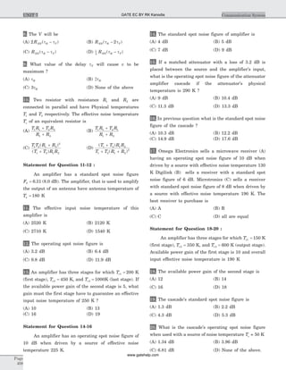 8. The V will be
(A) 2 RNN R T( )t t- (B) RNN R T( )t t- 2
(C) RNN R T( )t t- (D) 1
2
RNN R T( )t t-
9. What value of the delay tT will cause v to be
maximum ?
(A) tR (B) 2tR
(C) 3tR (D) None of the above
10. Two resistor with resistance R1 and R2 are
connected in parallel and have Physical temperatures
T1 and T2 respectively. The effective noise temperature
Ts of an equivalent resistor is
(A)
T R T R
R R
1 1 2 2
1 2
+
+
(B)
T R T R
R R
1 1 2 1
1 2
+
+
(C)
T T R R
T T R R
1 2 1 2
2
1 2 1 2
( )
( )
+
+
(D)
( )
( )
T T R R
T T R R
1 2 1 2
1 2 1 2
2
+
+ +
Statement for Question 11-12 :
An amplifier has a standard spot noise figure
F0 6 31= . (8.0 dB). The amplifier, that is used to amplify
the output of an antenna have antenna temperature of
Ta = 180 K
11. The effective input noise temperature of this
amplifier is
(A) 2520 K (B) 2120 K
(C) 2710 K (D) 1540 K
12. The operating spot noise figure is
(A) 3.2 dB (B) 6.4 dB
(C) 9.8 dB (D) 11.9 dB
13. An amplifier has three stages for which Te1 200= K
(first stage), Te2 450= K, and Te3 1000= K (last stage). If
the available power gain of the second stage is 5, what
gain must the first stage have to guarantee an effective
input noise temperature of 250 K ?
(A) 10 (B) 13
(C) 16 (D) 19
Statement for Question 14-16
An amplifier has an operating spot noise figure of
10 dB when driven by a source of effective noise
temperature 225 K.
14. The standard spot noise figure of amplifier is
(A) 4 dB (B) 5 dB
(C) 7 dB (D) 9 dB
15. If a matched attenuator with a loss of 3.2 dB is
placed between the source and the amplifier's input,
what is the operating spot noise figure of the attenuator
amplifier cascade if the attenuator's physical
temperature is 290 K ?
(A) 9 dB (B) 10.4 dB
(C) 11.3 dB (D) 13.3 dB
16. In previous question what is the standard spot noise
figure of the cascade ?
(A) 10.3 dB (B) 12.2 dB
(C) 14.9 dB (D) 17.6 dB
17. Omega Electronics sells a microwave receiver (A)
having an operating spot noise figure of 10 dB when
driven by a source with effective noise temperature 130
K Digilink (B) sells a receiver with a standard spot
noise figure of 6 dB. Microtronics (C) sells a receiver
with standard spot noise figure of 8 dB when driven by
a source with effective noise temperature 190 K. The
best receiver to purchase is
(A) A (B) B
(C) C (D) all are equal
Statement for Question 18-20 :
An amplifier has three stages for which Te1 150= K
(first stage), Te2 350= K, and Te3 600= K (output stage).
Available power gain of the first stage is 10 and overall
input effective noise temperature is 190 K
18. The available power gain of the second stage is
(A) 12 (B) 14
(C) 16 (D) 18
19. The cascade's standard spot noise figure is
(A) 1.3 dB (B) 2.2 dB
(C) 4.3 dB (D) 5.3 dB
20. What is the cascade's operating spot noise figure
when used with a source of noise temperature Ts = 50 K
(A) 1.34 dB (B) 3.96 dB
(C) 6.81 dB (D) None of the above.
Page
408
Communication SystemUNIT 7 GATE EC BY RK Kanodia
www.gatehelp.com
 