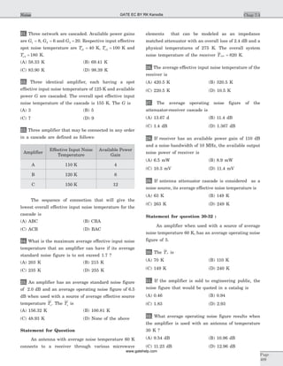 21. Three network are cascaded. Available power gains
are G1 8= , G2 6= and G3 20= . Respective input effective
spot noise temperature are Te1 40= K, Te2 100= K and
Te3 180= K.
(A) 58.33 K (B) 69.41 K
(C) 83.90 K (D) 98.39 K
22. Three identical amplifier, each having a spot
effective input noise temperature of 125 K and available
power G are cascaded. The overall spot effective input
noise temperature of the cascade is 155 K. The G is
(A) 3 (B) 5
(C) 7 (D) 9
23. Three amplifier that may be connected in any order
in a cascade are defined as follows:
Amplifier
Effective Input Noise
Temperature
Available Power
Gain
A 110 K 4
B 120 K 6
C 150 K 12
The sequence of connection that will give the
lowest overall effective input noise temperature for the
cascade is
(A) ABC (B) CBA
(C) ACB (D) BAC
24. What is the maximum average effective input noise
temperature that an amplifier can have if its average
standard noise figure is to not exceed 1.7 ?
(A) 203 K (B) 215 K
(C) 235 K (D) 255 K
25. An amplifier has an average standard noise figure
of 2.0 dB and an average operating noise figure of 6.5
dB when used with a source of average effective source
temperature Ts. The Ts is
(A) 156.32 K (B) 100.81 K
(C) 48.93 K (D) None of the above
Statement for Question
An antenna with average noise temperature 60 K
connects to a receiver through various microwave
elements that can be modeled as an impedance
matched attenuator with an overall loss of 2.4 dB and a
physical temperatures of 275 K. The overall system
noise temperature of the receiver Tsys = 820 K.
26. The average effective input noise temperature of the
receiver is
(A) 420.5 K (B) 320.5 K
(C) 220.5 K (D) 10.5 K
27. The average operating noise figure of the
attenuator-receiver cascade is
(A) 13.67 d (B) 11.4 dB
(C) 1.4 dB (D) 1.367 dB
28. If receiver has an available power gain of 110 dB
and a noise bandwidth of 10 MHz, the available output
noise power of receiver is
(A) 6.5 mW (B) 8.9 mW
(C) 10.3 mV (D) 11.4 mV
29. If antenna attenuator cascade is considered as a
noise source, its average effective noise temperature is
(A) 63 K (B) 149 K
(C) 263 K (D) 249 K
Statement for question 30-32 :
An amplifier when used with a source of average
noise temperature 60 K, has an average operating noise
figure of 5.
30. The Te is
(A) 70 K (B) 110 K
(C) 149 K (D) 240 K
31. If the amplifier is sold to engineering public, the
noise figure that would be quoted in a catalog is
(A) 0.46 (B) 0.94
(C) 1.83 (D) 2.93
32. What average operating noise figure results when
the amplifier is used with an antenna of temperature
30 K ?
(A) 9.54 dB (B) 10.96 dB
(C) 11.23 dB (D) 12.96 dB
Chap 7.3
Page
409
Noise GATE EC BY RK Kanodia
www.gatehelp.com
 