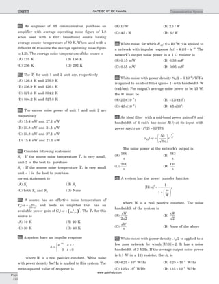 33. An engineer of RS communication purchase an
amplifier with average operating noise figure of 1.8
when used with a 60 W broadband source having
average source temperature of 80 K. When used with a
different 60 W source the average operating noise figure
is 1.25. The average noise temperature of the source is
(A) 125 K (B) 156 K
(C) 256 K (D) 292 K
34. The Te for unit 1 and 2 unit are, respectively
(A) 126.4 K and 256.9 K
(B) 256.9 K and 126.4 K
(C) 527.8 K and 864.2 K
(D) 864.2 K and 527.8 K
35. The excess noise power of unit 1 and unit 2 are
respectively
(A) 15.4 nW and 27.1 nW
(B) 23.8 nW and 21.1 nW
(C) 23.8 nW and 27.1 nW
(D) 15.4 nW and 21.1 nW
36. Consider following statement
S1 : If the source noise temperature Ts is very small,
unit-2 is the best to purchase
S2 : If the source noise temperature Ts is very small
unit - 1 is the best to purchase.
correct statement is
(A) S1 (B) S2
(C) both S1 and S2 (D) None
37. A source has an effective noise temperature of
Ts( )w w
= +
800
100 2
and feeds an amplifier that has an
available power gain of ( )Ga j
( )w w
= +
8
10
2
. The Ts for this
source is
(A) 10 K (B) 20 K
(C) 30 K (D) 40 K
38. A system have an impulse response
h
e e t
t
Wt
=
<
<
ì
í
î
-
0 0
where W is a real positive constant. White noise
with power density 5w/Hz is applied to this system. The
mean-squared value of response is
(A) 1 / W (B) 2 5. / W
(C) 4 5. / W (D) 6 / W
39. White noise, for which RXX( ) ( )t t= -
10 82
is applied to
a network with impulse response h t t te t
( ) ( )= - -
4 3 4
The
network's output noise power in a 1 W resistor is
(A) 0.15 mW (B) 0.35 mW
(C) 0.55 mW (D) 0.95 mW
40. White noise with power density N0
6
2 6 10/ = -
( ) W/Hz
is applied to an ideal fitter (gain= 1) with bandwidth W
(rad/sec). For output's average noise power to be 15 W,
the W must be
(A) 2 5 10 6
. ( )p -
(B) -2 5 106
. ( )p
(C) 4 5 10 2
. ( )p -
(D) 4 5 106
. ( )p
41. An ideal filter with a mid-band power gain of 8 and
bandwidth of 4 rad/s has noise X t( ) at its input with
power spectrum ( ( ) . )F 2 0 9773=
r wXX( ) =
æ
è
ç
ö
ø
÷
-50
8
2
8
p
w
e
The noise power at the network's output is
(A)
164
p
(B)
343
p
(C)
211
p
(D)
191
p
42. A system has the power transfer function
H( )w
2
=
+
æ
è
ç
ö
ø
÷
1
1
4
w
W
where W is a real positive constant. The noise
bandwidth of the system is
(A)
pW
2 2
(B)
pW
2
(C)
pW
2
(D) None of the above
43. White noise with power density N0 2/ is applied to a
low pass network for which H( )0 2= . It has a noise
bandwidth of 2 MHz. If the average output noise power
is 8.1 W in a 1 W resistor, the N0 is
(A) 6 25 108
. ´ W/Hz (B) 6 25 10 8
. ´ -
W/Hz
(C) 125 108
. ´ W/Hz (D) 125 10 8
. ´ -
W/Hz
Page
410
Communication SystemUNIT 7 GATE EC BY RK Kanodia
www.gatehelp.com
 