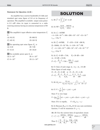 Statement for Question 44-46 :
An amplifier has a narrow bandwidth of 1 kHz and
standard spot noise figure of 3.8 at its frequency of
operation. The amplifier's available output noise power
is 0.1 mW when its input is connected to a radio
receiving antenna having an antenna temperature of 80
K.
44. The amplifier's input effective noise temperature Te
is
(A) 812 K (B) 600 K
(C) 421 K (D) 321 K
45. Its operating spot noise figure Fop is
(A) 5.16 (B) 7.98
(C) 11.15 (D) 16.23
46. Its available power gain Ga is
(A) 2 1012
´ (B) 4 1012
´
(C) 8 1012
´ (D) 11 1012
´
SOLUTION
1. (B) n2
= =
+
+
ò2
2
2
N
Ndf B
f B
f B
c
c
2. (A) NF = = =
S/N
S/N
/
/
i i
o o
100 10
2 0 4
2
.
3. (A) vn
2
= 4kTBR
= ´ ´ ´ ´ ´ ´-
4 1 38 10 300 200 10 1023 3 3
. = ´ -
3 3 10 12
.
vnrms = 1 8. m V
4. (B) vn
2
= 4kTBR, T K= + =( )273 17 290 K,
R = =1000 104
W, B Hz, k = ´ -
1 38 10 23
. J/K
vn
2
= ´ ´ ´ ´ ´-
4 1 38 10 290 10 1023 3 4
. = ´ -
16 10 14
V 2
vnrms = 0 4. m V
5. (A) F1 = 9 dB = 7.94, F2= 20 dB = 100
A1 = 15 dB = 31.62,
F = +
-
= +
-
=F
F
A
1
2 1
7 94
100 1
31 62
1107.
.
.
6. (C) Gain of each stage A A A1 2 3 10= = = dB
Noise figure of each stage
F F F1 2 3= = = 6 dB or F F F1 2 3= = = 4 db
F = +
-
+
-
F
F
A
F
A A
1
2
1
3
1 2
1 1
= +
-
+
-
=4
4 1
10
4 1
100
4 33.
7. (B) Hop( )w =
S
S S
m
m m
( )
( (
w
w) + w)
=
+
=
+
+
+
6
9
6
9
2
2
2
6
1
10
w
w
w
8. (C) V = - -
-
ò
1
2T
n t n t dtT
T
T
R( ) ( )t t
Since T is very large
V = - -
®¥
-
òlim ( ) ( )
T
T
T
T
R
T
n t n t dt
1
2
t t = - -A n t n tT R[ ( ) ( )]t t
Since N t( ) is ergodic, V » -RNN R T( )t t
9. (A) Because R RNN NN( ) ( )t £ 0 for any auto correlation
function, V will be maximum if t tR T=
10. (B) Use the current form of equivalent circuit
in
2
= + = +i i
kT d
R
kT d
R
1
2
2
2 1
1
2
2
2 2w
p
w
p
where in
2
=
2kT d
R
s w
p
,
Thus Ts = +
æ
è
çç
ö
ø
÷÷
T
R
T
R
R1
1
2
2
=
+
+
T R T R
R R
1 2 2 1
1 2
Chap 7.3
Page
411
Noise GATE EC BY RK Kanodia
www.gatehelp.com
 