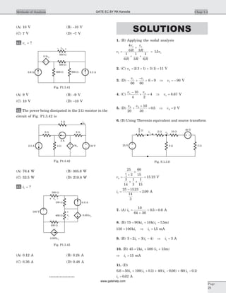 (A) 10 V (B) -10 V
(C) 7 V (D) -7 V
41. vx = ?
(A) 9 V (B) -9 V
(C) 10 V (D) -10 V
42. The power being dissipated in the 2 W resistor in the
circuit of Fig. P1.3.42 is
(A) 76.4 W (B) 305.6 W
(C) 52.5 W (D) 210.0 W
43. i1 = ?
(A) 0.12 A (B) 0.24 A
(C) 0.36 A (D) 0.48 A
*****************
SOLUTIONS
1. (B) Applying the nodal analysis
v
v
R
v
R
R R R
v
s s
s1
4
6 3
1
6
1
3
1
6
15=
+
+ +
= .
2. (C) va = + + =2 3 1 3 1 11( ) ( ) V
3. (D) - +
-
+ =
v v1 1
60 60
6 9 Þ = -v1 90 V
4. (C)
v va a-
+ =
10
4 2
4 Þ =va 8 67. V
5. (D)
v v2 2
20
10
30
0 5+
+
= . Þ =v2 2 V
6. (B) Using Thevenin equivalent and source transform
va =
+
+
+ +
=
25
2
60
15
3
14
1
3
1
15
15 23
8
3
. V
i1
25 15 23
14
3
2 09=
-
=
.
. A
7. (A) ib =
+
+ =
10
64 36
0 5 0 6. . A
8. (B) 75 90 10 7 51 1= + -k k mi i( . )
150 100 151 1= Þ =ki i . mA
9. (B) 3 2 3 4 31 1 1= + - Þ =i i i( ) A
10. (B) 45 2 500 151 1= + +k mi i( )
Þ =i1 15 mA
11. (D)
6 6 50 100 0 1 40 0 06 60 0 11 1 1 1. ( . ) ( . ) ( . )= + + + - + -i i i i
i1 0 02= . A
Chap 1.3Methods of Analysis
Page
29
– +vx
0.6 A 600 W 900 W 0.3 A
500 W
0.5vx
500 W
Fig. P1.3.41
2.5 A
2 W3 W
30 V
5 W
6ia4 W
2 A
ia
Fig. P1.3.42
500 W
100 W
100 W
400 W
+
+
vy
vx
–
–
0.005vy
0.6 A
0.001vy
180 V
Fig. P1.3.43
25 V
W 2 W 10 W
60 V
5 W3 W
i1 va
8
3
Fig. S.1.3.6
GATE EC BY RK Kanodia
www.gatehelp.com
 