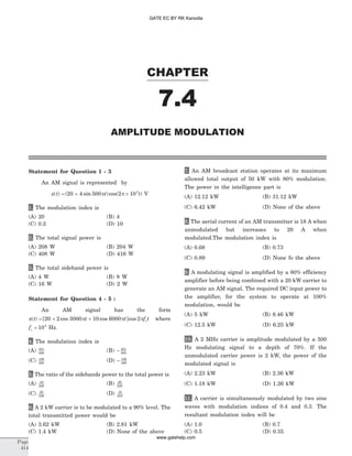 Statement for Question 1 - 3
An AM signal is represented by
x t t t( ) ( sin )cos( )= + ´20 4 500 2 105
p p V
1. The modulation index is
(A) 20 (B) 4
(C) 0.2 (D) 10
2. The total signal power is
(A) 208 W (B) 204 W
(C) 408 W (D) 416 W
3. The total sideband power is
(A) 4 W (B) 8 W
(C) 16 W (D) 2 W
Statement for Question 4 - 5 :
An AM signal has the form
x t t t f tc( ) [ cos cos ]cos= + +20 2 3000 10 6000 2p p p where
fc = 105
Hz.
4. The modulation index is
(A) 201
400
(B) - 201
400
(C) 199
400
(D) - 199
400
5. The ratio of the sidebands power to the total power is
(A) 43
226
(B) 26
226
(C) 26
226
(D) 43
224
6. A 2 kW carrier is to be modulated to a 90% level. The
total transmitted power would be
(A) 3.62 kW (B) 2.81 kW
(C) 1.4 kW (D) None of the above
7. An AM broadcast station operates at its maximum
allowed total output of 50 kW with 80% modulation.
The power in the intelligence part is
(A) 12.12 kW (B) 31.12 kW
(C) 6.42 kW (D) None of the above
8. The aerial current of an AM transmitter is 18 A when
unmodulated but increases to 20 A when
modulated.The modulation index is
(A) 0.68 (B) 0.73
(C) 0.89 (D) None fo the above
9. A modulating signal is amplified by a 80% efficiency
amplifier before being combined with a 20 kW carrier to
generate an AM signal. The required DC input power to
the amplifier, for the system to operate at 100%
modulation, would be
(A) 5 kW (B) 8.46 kW
(C) 12.5 kW (D) 6.25 kW
10. A 2 MHz carrier is amplitude modulated by a 500
Hz modulating signal to a depth of 70%. If the
unmodulated carrier power is 2 kW, the power of the
modulated signal is
(A) 2.23 kW (B) 2.36 kW
(C) 1.18 kW (D) 1.26 kW
11. A carrier is simultaneously modulated by two sine
waves with modulation indices of 0.4 and 0.3. The
resultant modulation index will be
(A) 1.0 (B) 0.7
(C) 0.5 (D) 0.35
CHAPTER
7.4
AMPLITUDE MODULATION
Page
414
GATE EC BY RK Kanodia
www.gatehelp.com
 