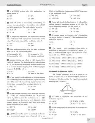 12. In a DSB-SC system with 100% modulation, the
power saving is
(A) 50% (B) 66%
(C) 75% (D) 100%
13. A 10 kW carrier is sinusoidally modulated by two
carriers corresponding to a modulation index of 30%
and 40% respectively. The total radiated power(is
(A) 11.25 kW (B) 12.5 kW
(C) 15 kW (D) 17 kW
14. In amplitude modulation, the modulation envelope
has a peak value which is double the unmodulated carrier
value. What is the value of the modulation index ?
(A) 25% (B) 50%
(C) 75% (D) 100%
15. If the modulation index of an AM wave is changed
from 0 to 1, the transmitted power
(A) increases by 50% (B) increases by 75%
(C) increases by 100% (D) remains unaffected
16. A diode detector has a load of 1 kW shunted by a
10000 pF capacitor. The diode has a forward resistance
of 1 W. The maximum permissible depth of modulation,
so as to avoid diagonal clipping, with modulating signal
frequency fo 10 kHz will be
(A) 0.847 (B) 0.628
(C) 0.734 (D) None of the above
17. An AM signal is detected using an envelop detector.
The carrier frequency and modulating signal frequency
are 1 MHz and 2 kHz respectively. An appropriate value
for the time constant of the envelope detector is.
(A) 500 m sec (B) 20 m sec
(C) 0.2 m sec (D) 1 m sec
18. An AM voltage signal s t( ), with a carrier frequency
of 1.15 GHz has a complex envelope g t A m tC( ) [ ( )],= +1
where Ac = 500 V, and the modulation is a 1 kHz
sinusoidal test tone described by m t t( ) . sin( )= ´0 8 2 103
p
appears across a 50 W resistive load. What is the actual
power dissipated in the load ?
(A) 165 kW (B) 82.5 kW
(C) 3.3 kW (D) 6.6 kW
19. A 1 MHz sinusoidal carrier is amplitude modulated
by a symmetrical square wave of period 100 m sec.
Which of the following frequencies will NOT be present
in the modulated signal?
(A) 990 KHz (B) 1010 KHz
(C) 1020 KHz (D) 1030 KHz
20. For an AM signal, the bandwidth is 10 kHz and the
highest frequency component present is 705 kHz. The
carrier frequency used for this AM signal is
(A) 695 kHz (B) 700 kHz
(C) 705 kHz (D) 710 kHz
21. A message signal m t t t( ) ( )= +sinc sinc2
modulates
the carrier signal ( ) cost A f tc= 2p . The bandwidth of the
modulated signal is
(A) 2 fc (B) 1
2
fc
(C) 2 (D) 1
4
22. The signal m t t t( ) cos cos= +2000 2 4000p is
multiplied by the carrier c t f tc( ) cos= 100 2p where fc = 1
MHz to produce the DSB signal. The expression for the
upper side band (USB) signal is
(A) 100 2 1000 200 2 200cos( ( ) ) cos( ( ) )p pf t f tc c+ + +
(B) 100 2 1000 200 2 2000cos( ( ) ) cos( ( ) )p pf t f tc c- + -
(C) 50 2 1000 100 2 2000cos( ( ) ) cos( ( ) )p pf t f tc c+ + +
(D) 50 2 1000 100 2 100cos( ( ) ) cos( ( ) )p pf t f tc c- + -
Statement for Question 23-26 :
The Fourier transform M f( ) of a signal m t( ) is
shown in figure. It is to be transmitted from a source to
destination. It is known that the signal is normalized,
meaning that - £ £1 1m t( )
23. If USSB is employed, the bandwidth of the
modulated signal is
(A) 5 kHz (B) 20 kHz, 10 kHz
(C) 20 kHz (D) None of the above
24. If DSB is employed, the bandwidth of the modulated
signal is
(A) 5 kHz (B) 10 kHz
(C) 20 kHz (D) None of the above
Chap 7.4
Page
415
Amplitude Modulation
M f( )
f
10000-10000
Fig.P7.4.23-26
GATE EC BY RK Kanodia
www.gatehelp.com
 