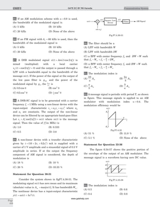 25. If an AM modulation scheme with a = 0 8. is used,
the bandwidth of the modulated signal is.
(A) 5 kHz (B) 10 kHz
(C) 20 kHz (D) None of the above
26. If an FM signal with kf = 60 kHz is used, then the
bandwidth of the modulated signal is
(A) 5 kHz (B) 10 kHz
(C) 20 kHz (D) None of the above
27. A DSB modulated signal x t Am t f tc( ) ( )cos= 2p is
mixed (multiplied) with a local carrier
x t f tL c( ) cos( )= +2p q and the output is passed through a
LPF with a bandwidth equal to the bandwidth of the
message m t( ). If the power of the signal at the output of
the low pass filter is pout and the power of the
modulated signal by pu, the
p
p
out
u
is
(A) 0 5. cos q (B) cos2
q
(C) 0 5 2
. cos q (D) 1
2
2
cos q
28. A DSB-SC signal is to be generated with a carrier
frequency fc = 1 MHz using a non-linear device with the
input-output characteristic v a v a vo i i= +0 1
3
where a0
and a1 are constants. The output of the non-linear
device can be filtered by an appropriate band-pass filter.
Let v A f t m ti c c= ¢ ¢ +cos( ) ( )2p where m t( ) is the message
signal. Then the value of ¢fc(in MHz) is
(A) 1.0 (B) 0.333
(C) 0.5 (D) 3.0
29. A non-linear device with a transfer characteristic
given by i v vi i= + +( . )10 2 0 2 2
mA is supplied with a
carrier of 1 V amplitude and a sinusoidal signal of 0.5 V
amplitude in series. If at the output the frequency
component of AM signal is considered, the depth of
modulation is
(A) 18 % (B) 10 %
(C) 20 % (D) 33.33 %
Statement for Question 30-31
Consider the system shown in figP7.4.30-31. The
modulating signal m t( ) has zero mean and its maximum
(absolute) value is A m tm = max ( ). It has bandwidth Wm .
The nonlinear device has a input-output characteristic
y t( ) = +ax t bx t( ) ( )2
.
30. The filter should be a
(A) LPP with bandwidth W
(B) LPF with bandwidth 2W
(C) a BPF with center frequency f0 and BW W= such
that f W f Wm
W
m0 0 2
2- > - >
(D) a BPF with center frequency f0 and BW W= such
that f W f Wm
W
m0 0 2
- > - >
31. The modulation index is
(A)
2b
a
Am (B)
2a
b
Am
(C)
a
b
Am (D)
b
a
Am
32. A message signal is periodic with period T, as shown
in figure. This message signals is applied to an AM
modulator with modulation index a = 0 4. . The
modulation efficiency would be
(A) 51 % (B) 11.8 %
(C) 5.1 % (D) None of the above
Statement for Question 33-36
The figure 6.54-57 shows the positive portion of
the envelope of the output of an AM modulator. The
message signal is a waveform having zero DC value.
33. The modulation index is
(A) 0.5 (B) 0.6
(C) 0.4 (D) 0.8
Page
416
Communication SystemUNIT 7
m t( )
K1
t
-K1
T
Fig.P7.4.32
m t( )
cos twc
AM SignalSquare- Law
Device
y t( )x t( )
FilterS
Fig.P7.4.30-31
m t( )
t
45
30
15
Fig.P7.4.33-36
GATE EC BY RK Kanodia
www.gatehelp.com
 