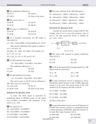 34. The modulation efficiency is
(A) 8.3 % (B) 14.28 %
(C) 7.69 % (D) None of the above
35. The carrier power is
(A) 60 W (B) 450 W
(C) 30 W (D) 900 W
36. The power in sidebands is
(A) 85 W (B) 42.5 W
(C) 56 W (D) 37.5 W
37. In a broadcast transmitter, the RF output is
represented as
e t t t t( ) [ . cos . sin ]cos( )= + + ´50 1 0 89 5000 0 30 9000 6 106
V
What are the sidebands of the signals in radians ?
(A) 5 10 9 103 3
´ ´and
(B) 5 991 10 5 995 10 6 005 10 6 009 106 6 6 6
. , . , . .´ ´ ´ ´and
(C) 4 10 1 4 103 4
´ ´, .
(D) 1 10 11 10 3 10 15 106 7 6 7
´ ´ ´ ´, . , , .and
38. An AM modulator has output
x t t t t( ) cos cos cos= + +40 400 4 360 4 440p p p
The modulation efficiency is
(A) 0.01 (B) 0.02
(C) 0.03 (D) 0.04
39. An AM modulator has output
x t A t B t B t( ) cos cos cos= + +400 380 420p p p
The carrier power is 100 W and the efficiency is
40%. The value of A and B are
(A) 14.14, 8.16 (B) 50, 10
(C) 22.36, 13.46 (D) None of the above
Statement for Question 40-41
A single side band signal is generated by
modulating signal of 900-kHz carrier by the signal
m t t t( ) cos sin= +200 2 2000p p . The amplitude of the
carrier is Ac = 100.
40. The signal $ ( )m t is
(A) - -sin( ) cos( )2 1000 2 2000p pt t
(B) - +sin( ) cos( )2 1000 2 2000p pt t
(C) sin( ) cos( )2 1000 2 1000p t t+
(D) sin( ) cos( )2 1000 2 2 1000p pt t-
41. The lower sideband of the SSB AM signal is
(A) - - + -100 2 1000 200 2 1000cos( ( ) ) sin( ( ) )p pf t f tc c
(B) - - - -100 2 1000 200 2 1000cos( ( ) ) sin( ( ) )p pf t f tc c
(C) 100 2 1000 200 2 1000cos( ( ) ) sin( ( ) )p pf t f tc c- - -
(D) 100 2 1000 200 2 1000cos( ( ) ) sin( ( ) )p pf t f tc c- + -
Statement for Question 42-43
Consider the system shown in figure 6.69-70. The
average value of m t( ) is zero and maximum value of
m t( ) is M. The square-law device is defined by
y t x t x t( ) ( ) ( )= +4 10 .
42. The value of M, required to produce modulation
index of 0.8, is
(A) 0.32 (B) 0.26
(C) 0.52 (D) 0.16
43. Let W be the bandwidth of message signal m t( ). AM
signal would be recovered if
(A) f Wc > (B) f Wc > 2
(C) f Wc ³ 3 (D) f Wc > 4
44. A super heterodyne receiver is designed to receive
transmitted signals between 5 and 10 MHz. High-side
tuning is to be used. The tuning range of the local
oscillator for IF frequency 500 kHz would be
(A) 4.5 MHz - 9.5 MHz
(B) 5.5 MHz - 10.5 MHz
(C) 4.5 MHz - 10.5 MHz
(D) None of the above
45. A super heterodyne receiver uses an IF frequency of
455 kHz. The receiver is tuned to a transmitter having
a carrier frequency of 2400 kHz. High-side tuning is to
be used. The image frequency will be
(A) 2855 kHz (B) 3310 kHz
(C) 1845 kHz (D) 1490 kHz
Chap 7.4
Page
417
Amplitude Modulation
m t( )
cos twc
AM SignalSquare- Law
Device
y t( )x t( )
FilterS
Fig. P7.4.42-43
GATE EC BY RK Kanodia
www.gatehelp.com
 