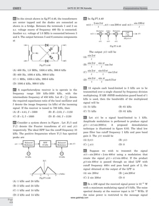 46. In the circuit shown in fig.P7.4.46, the transformers
are center tapped and the diodes are connected as
shown in a bridge. Between the terminals 1 and 2 an
a.c. voltage source of frequency 400 Hz is connected.
Another a.c. voltage of 1.0 MHz is connected between 3
and 4. The output between 5 and 6 contains components
at
(A) 400 Hz, 1.0 MHz, 1000.4 kHz, 999.6 kHz
(B) 400 Hz, 1000.4 kHz, 999.6 kHz
(C) 1 MHz, 1000.4 kHz, 999.6 kHz
(D) 1000.4 kHz, 999.6 kHz
47. A superheterodyne receiver is to operate in the
frequency range 550 kHz-1650 kHz, with the
intermediate frequency of 450 kHz. Let R C
C
= max
min
denote
the required capacitance ratio of the local oscillator and
I denote the image frequency (in kHz) of the incoming
signal. If the receiver is tuned to 700 kHz, then
(A) R = 4 41. , I = 1600 (B) R = 2 10. , I = 1150
(C) R = 3, I = 1600 (D) R = 9 0. , I = 1150
48. Consider a system shown in Figure . Let X f( ) and
Y f( ) denote the Fourier transforms of x t( ) and y t( )
respectively. The ideal HPF has the cutoff frequency 10
kHz. The positive frequencies where Y f( ) has spectral
peaks are
(A) 1 kHz and 24 kHz
(B) 2 kHz and 24 kHz
(C) 1 kHz and 14 kHz
(D) 2 kHz and 14 kHz
49. In fig.P7.4.49
m t
t
t
s t t( )
sin
, ( ) cos= =
2 2
200
p
p and n t
t
t
( )
sin
=
199p
The output y t( ) will be
(A)
sin 2pt
t
(B)
sin sin
cos
2
3
p p
p
t
t
t
t
t+
(C)
sin sin .
cos .
2 0 5
15
p p
p
t
t
t
t
t+
(D)
sin sin
cos .
2
0 75
p p
p
t
t
t
t
t+
50. 12 signals each band-limited to 5 kHz are to be
transmitted over a single channel by frequency division
multiplexing. If AM -SSNB modulation guard band of 1
kHz is used, then the bandwidth of the multiplexed
signal will be
(A) 51 kHz (B) 61 kHz
(C) 71 kHz (D) 81 kHz
51. Let x t( ) be a signal band-limited to 1 kHz.
Amplitude modulation is performed to produce signal
g t x t t( ) ( )sin= 2000p . A proposed demodulation
technique is illustrated in figure 6.83. The ideal low
pass filter has cutoff frequency 1 kHz and pass band
gain 2. The y t( ) would be
(A) 2 y t( ) (B) y t( )
(C) 1
2
y t( ) (D) 0
52. Suppose we wish to transmit the signal
x t t t( ) sin sin= +200 2 400p p using a modulation that
create the signal g t x t t( ) ( )sin= 400p . If the product
g t t( )sin 400p is passed through an ideal LPF with
cutoff frequency 400p and pass band gain of 2, the
signal obtained at the output of the LPF is
(A) sin 200pt (B) 1
2
200sin pt
(C) 2 sin 200pt (D) 0
53. In a AM signal the received signal power is 10 10-
W
with a maximum modulating signal of 5 kHz. The noise
spectral density at the receiver input is 10 18-
W/Hz. If
the noise power is restricted to the message signal
Page
418
Communication SystemUNIT 7
X f( )
f(kHz)
-3 -1 1 3
x t( ) y t( )
Balanced
Modulator
HPF
10 kHz
10 kHz 13 kHz
Balanced
Modulator
~ ~
Fig.P7.4.48
m( )t
s t( )
| w |H j( ) =1
n( )t
Multiplier Adder
y(t)LPF
1 Hz
S
s t( )
Multiplier
Fig.P7.4.49
1 5
62
3 4
Fig.P7.4.46
GATE EC BY RK Kanodia
www.gatehelp.com
 
