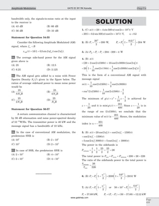 bandwidth only, the signals-to-noise ratio at the input
to the receiver is
(A) 43 dB (B) 66 dB
(C) 56 dB (D) 33 dB
Statement for Question 54-55
Consider the following Amplitude Modulated (AM)
signal, where f Bm <
x t f t f tAM m c( ) ( . sin )cos= +10 1 0 5 2 2p p .
54. The average side-band power for the AM signal
given above is
(A) 25 (B) 12.5
(C) 6.25 (D) 3.125
55. The AM signal gets added to a noise with Power
Spectra Density S fn ( ) given in the figure below. The
ration of average sideband power to mean noise power
would be
(A)
25
8 0N B
(B)
25
4 0N B
(C)
25
2 0N B
(D)
25
0N B
Statement for Question 56-57
A certain communication channel is characterized
by 80 dB attenuation and noise power-spectral density
of 10 10-
W/Hz. The transmitter power is 40 kW and the
message signal has a bandwidth of 10 kHz.
56. In the case of conventional AM modulation, the
predetecion SNR is
(A) 108
(B) 2 108
´
(C) 102
(D) 2 102
´
57. In case of SSB, the predetecion SNR is
(A) 2 102
´ (B) 4 102
´
(C) 2 103
´ (D) 4 103
´
*************
SOLUTION
1. (C) u t( ) = + ´( sin )cos( )20 4 500 2 105
p pt t V
= + ´20 1 0 2 500 2 105
( . sin )cos( )p pt t V, a = 0 2.
2. (B) Pc =
20
2
2
= 200 W, Pt = +
æ
è
çç
ö
ø
÷÷Pc 1
0 2
2
2
( . )
= 204 W
3. (A) Psb = -P Pt c = -204 200 = 4 W
4. (B) x t( )
= + +[ cos( ) cos( )]cos( )20 2 2 1500 10 2 3000 2p p pt t f tc
= + +
æ
è
ç
ö
ø
20 1
1
10
2
1
2
2 3000 2cos( ) cos( )cos( )p1500 p pt t f tc ÷
This is the form of a conventional AM signal with
message signal
m t( ) = +
1
10
2 1500
1
2
2 3000cos( ) cos( )p pt t
= + -cos ( ) cos( )2
2 1500
1
10
2 1500
1
2
p pt t
The minimum of g z z z( ) = + -2 1
10
1
2
is achieved for
z = -
1
20
and it is min( ( ))g z = -
201
400
. Since z = -
1
20
is in
the range of cos ( )2 1500p t , we conclude that the
minimum value of m t( ) is -
201
400
. Hence, the modulation
index is a = -
201
400
5. (B) x t( ) = + -20 2 2 1500cos( ) cos( ) )p p(f t f tc c
+ -cos( ) )2 1500p(f tc
= + +5 2 3000 5 2 3000cos( ) ) cos( ) )p( p(f t f tc c
The power in the sidebands is
Psidebands = + + + =
1
2
1
2
25
2
25
2
26
The total power is P P Ptotal carrier sidebands= + = + =200 26 226
The ratio of the sidebands power to the total power is
P
P
sidebands
total
=
26
226
6. (B) Pt = +
æ
è
çç
ö
ø
÷÷Pc 1
2
2
a
= +
æ
è
çç
ö
ø
÷÷2000 1
0 9
2
2
.
= 2810 W
7. (A) Pt = +
æ
è
çç
ö
ø
÷÷Pc 1
2
2
a
or 50 103
´ = +
æ
è
çç
ö
ø
÷÷Pc 1
0 8
2
2
.
Pc = 37 88. kW, Pi = - = - =( ) ( . ) .P Pt c 50 37 88 12 12 kW
Chap 7.4
Page
419
Amplitude Modulation GATE EC BY RK Kanodia
www.gatehelp.com
 