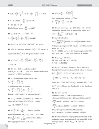 8. (A) It = +
æ
è
çç
ö
ø
÷÷Ic 1
2
2
1
2a
or 20 = +
æ
è
çç
ö
ø
÷÷18 1
2
2
1
2a
or a = 0 68.
9. (C) Pt = +
æ
è
ç
ö
ø
÷20000 1
1
2
, Pt = 30 kW,
Pi = - =30 20 10 kW
The DC input power = =
10
0 8
12 5
.
. kW.
10. (A) Pc= 2 kW, a = =70 0 7% .
Pt = +
æ
è
çç
ö
ø
÷÷Pc 1
2
2
1
2a
= +
æ
è
çç
ö
ø
÷÷ =2 1
0 7
2
2 23
2
.
. kW
11. (C) a2
= +a a1 2
2a
= +0 3 0 42 2
. . = 0 52
. or a = 0 5.
12. (B) In previous solution Pc=
2
3
P. If carrier is
suppressed then
2
3
P or 66% power will be saved.
13. (A) Pt = + +
æ
è
çç
ö
ø
÷÷Pc 1
2 2
1
2
2
2
a a
= + +
æ
è
çç
ö
ø
÷÷10 1
0 3
2
0 4
2
2 2
. .
= 1125. kW
14. (D) x t( ) = +A f t f tc m c( cos )cos1 2 2a p p
Here Ac( )1 + a = 2 Ac, Thus a =1, therefor modulation
index is 1 or 100% modulation.
15. (A) If modulation index a is 0, then
Pt1 = +
æ
è
çç
ö
ø
÷÷
Ac
2 2
2
1
0
2
=
Ac
2
2
If modulation index is 1 then
Pt2 = +
æ
è
çç
ö
ø
÷÷
Ac
2 2
2
1
1
2
=
3
4
2
Ac ,
P
P
t
t
2
1
3
2
=
Thus Pt2 = 15 1. Pt and Pt2 is increases by 50%
16. (A) fm = 10 kHz, R = 1000 W, C = 10000 pF
Hence 2pf RCm = ´ ´ ´ =-
2 10 10 10 0 6284 3 8
p .
amax = + =
-
( ( . ) ) .1 0 628 0 8472
1
2
17. (B)
1 1
f
RC
BWc m
£ £ , Here fc = 1 MHz
Signal Bandwidth BWm = 2 fm = ´ ´ =2 2 10 43
kHz
Thus
1
106
£ £
´
RC
1
4 103
or 10 6-
£ RC £ 250 ms
Thus appropriate value is 20 m sec
18. (A) Pt = +
é
ë
ê
ê
ù
û
ú
ú
A m tc
2 2 2
2
1
2
a ( )
Here modulation index a =1. Thus
Pt = +
é
ë
ê
ù
û
ú
500
2
1
0 8
2
2 2
.
= 165 kW
19. (C) c t( ) = sin 2p f tc , fc = 1000 kHz, x t( ) = c t m t( ) ( )
Expressing square wave as modulating signal m t( )
m t( ) [ ]=
-
-
-
-
=
¥
å
4 1
2 1
2 2 1
1
1p
p
( )
cos ( )
n
n
m
n
f n
The modulated output
x t( ) =
-
-
-
é
ë
ê
ù
û
ú
-
=
¥
å
4 1
2 1
2 2 1 2 1000
1
1p
p p
( )
cos[ ( )] sin(
n
m
n n
f n ´ 103
t)
So frequency component ( ( )10 2 16
± -f nm will be present
where n = 1 2 3, , , ....
For fm = 10 kHz and n = 1 2& frequency present is 990,
970, 1030 kHz. Thus 1020 kHz will be absent.
20. (B) f fc m+ = 705 kHz,
BW = =2 10fm kHz or fm = 5 kHz
fc = - =705 5 700 kHz
21. (C) x t( ) = m t c t( ) ( ) = +A t t f tc( ( ) ( )cos( )sinc sinc2
2p
Taking the Fourier transform of both sides, we obtain
X f( ) = + - + +
A
f f f f f fc c
2
[ ( ) ( )]* ( ( ) ( ))P L d d
= - + - + + + -
A
f f f f f f f fc c c c
2
[ ( ) ( ) ( ) ( )]P L P L
Since P( )f fc- ¹ 0 for f fc- <
1
2
, whereas L( )f fc- ¹ 0
for f fc- < 1. Hence, the bandwidth of the bandpass
filter is 2.
22. (C) x t( ) = m t c t( ) ( )
= +100 2 000 2 2 2000 2[cos( ) cos( )]cos( )p1 p pt t f tc
= +100 2 000 2 200 2 2cos( )cos( ) cos( )cos(p1 p p2000 pt f t t fc ct)
= + + -
100
2
2 000 2 1000[cos( ( ) ) cos( ( ) )]p 1 pf t f tc c
+ + + -
200
2
2 2000 2 2000[cos( ( ) ) cos( ( ) )]p pf t f tc c
Thus, the upper sideband (USB) signal is
x tu( ) = + + +50 2 000 100 2 2000cos[ ( ) ] ( ( ) )p 1 pf t f tc c
23. (B) When USSB is employed the bandwidth of the
modulated signal is the same with the bandwidth of the
message signal. Hence W WUSSB = = 104
Hz
Page
420
Communication SystemUNIT 7 GATE EC BY RK Kanodia
www.gatehelp.com
 