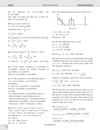 37. (B) Sidebands are ( )6 10 50006
´ ± and
( )6 10 90006
´ ±
Thus 6 005 10 5 995 10 5 991 106 6 6
. , . , .´ ´ ´ or 5 991 106
. ´ ,
6 005 106
. ´ and 6 009 106
. ´
38. (B) x t( ) can be written as
x t( ) = +( cos )cos40 8 40 400p pt t
modulation index a = =
8
40
0 2.
Pc =
1
2
40 2
( ) = 800 W
The components at 180 Hz and 220 Hz are side band
Psb = +
1
2
4
1
2
42 2
( ) ( ) = 16 W,
Eeff =
+
P
P P
sb
c sb
=
+
16
800 16
39. (A) Carrier power Pc= =
A2
2
100 W, A = 14 14.
Eeff =
+
=
P
P P
sb
c sb
40
100
or
P
P
sb
sb100 +
= 0 4.
Psb = 66 67. W, Psb = + =
1
2
1
2
66 672 2
B B . or B = 8 161.
40. (D) The Hilbert transform of cos ( )2 1000p t is
sin ( )2 1000p t , whereas the Hilbert transform of
sin ( )2 1000p t is cos ( )2 1000p t
Thus $ ( )m t = -sin ( ) cos ( )2 1000 2 1000p pt t
41. (D) The expression for the LSSB AM signal is.
x tl
( ) = +A m t f t A m t f tc c c c( )cos( ) ( )sin( )2 2p p
Substituting
Ac = = +100 2 1000 2 2 1000, ( ) cos( ) sin( )m t t tp p
and $ ( )m t = -sin( ) cos( )2 1000 2 2 1000p pt t
we obtain
x tl( ) = +100 2 1000 2 2 1000 2[cos( ) sin( )cos( )]p p pt t f tc
+ -100 2 1000 2 2 1000 2[sin( ) cos( )sin( )]p p pt t f tc
= +100 2 1000 2 2 1000 2[cos( )cos( ) sin( )sin( )p p p pt f t t f tc c ]
+ -200 2 2 1000 2 2 1000[cos( )sin( ) sin( )cos( )p p p pf t t f t tc c ]
= - - -100 2 1000 200 2 1000cos( ( ) ) sin( ( ) )p pf t f tc c
42. (D) y t( ) = + + +4 10 2
( ( ) cos ) ( ( ) cos )m t t m t tc cw w
= + + + + +4 4 10 20 5 5 22
m t t m t m t t tc c c( ) cos ( ) ( ) cos cosw w w
= + + + + +5 4 10 4 1 5 5 22
m t m t m t t tc c( ) ( ) [ ( )] cos cosw w
The AM signal is, x tc( ) = +4 1 5[ ( )]cosm t tcw
m t( ) = Mm tn ( )
x tc( ) = +4 1 5[ ( )]cosMm t tn cw
5M = 0 8. or M = 0 16.
43. (C) The filter characteristic is shown in fig.S7.4.43
f W Wc - > 2 or f Wc > 3 ,
f W fc + < 2 or f Wc >
Therefore f Wc > 3
44. (B) Since High-side tuning is used
fLO = + =f fm IF 500 kHz,
fLOL = + =5 0 5 5 5. . MHz,
fLOU = + =10 0 5 10 5. . MHz
45. (B) fimage = + = =f fL IF2 2400 3310 kHz
46. (D) The given circuit is a ring modulator. The output
is DSB-SC signal. So it will contain m t n tc( )cos( )w where
n = 1 2 3, , ...... Therefore there will be only (1 MHz ± 400
Hz) frequency component.
47. (A) fmax = + =1650 450 2100 kHz
fmin = + =550 450 1000 kHz. or f =
1
2p LC
frequency is minimum, capacitance will be maximum
R = = =
C
C
f
f
max
min
max
min
( . )
2
2
2
2 1 or R = 4 41.
fi = +f fc IF2 = +700 2 455( ) = 1600 kHz
48. (B) Since X f( ) has spectral peak at 1 kHz so at the
output of first modulator spectral peak will be at ( )10 1+
kHz and ( )10 1- kHz. After passing the HPF frequency
component of 11 kHz will remain. The output of 2nd
modulator will be ( )13 11± kHz. So Y f( ) has spectral
peak at 2 kHz and 24 kHz.
49. (C) m t s t y t( ) ( ) ( )= 1
=
2 2 200sin( )cos( )p pt t
t
=
-sin( ) sin( )202 198p pt t
t
y t n t1( ) ( )+ = y t2( ) =
-
+
sin sin sin202 198 198p p pt t
t
t
t
y t s t2( ) ( ) = y t( )
=
- +[sin sin sin ]cos202 198 199 200p p p pt t t t
t
Page
422
Communication SystemUNIT 7
f
2WW 2fcfc fc+Wfc-W
H f( )
m t( )
Fig.S7.4.43
GATE EC BY RK Kanodia
www.gatehelp.com
 