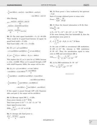= + - -
1
2
402 2 398 2[sin( ) sin( ) {sin( ) sin( )}p p p pt t t t
+ -sin( ) sin( )]399p pt t
After filtering
y t( ) =
+ -sin( ) sin( ) sin( )2 2
2
p p pt t t
t
=
+sin( ) sin( . )cos( . )2 2 0 5 15
2
p pt t t
t
= +
sin sin .
cos .
2
2
0 5
15
p p
p
t
t
t
t
t
50. (D) The total signal bandwidth = 5 12 60´ = kHz
There would be 11 guard band between 12 signal. So
guard band width = 11 kHz
Total band width = 60 + 11 = 71 kHz
51. (D) x t1( ) = g t t( )cos( )2000p
= x t t t( )sin( )cos( )2000 2000p p =
1
2
4000x t t( )sin( )p
X j1( )w = - - +
1
4
4000 4000
j
X j X j( ( )) ( ( ))w p w p
This implies that X j1( )w is zero for w p£ 2000 because
w p p< =2 2 1000fm . When x t1( ) is passed through a LPF
with cutoff frequency 2000p, the output will be zero.
52. (A) y t( ) = =g t t x t t( )sin( ) ( )sin ( )400 4002
p p
= +
-
(sin( ) sin( )
( cos)( )
200 2 400
1 800
2
p p
p
t t
t
= - +
1
2
200 200 800 2 400[sin( ) sin( )cos( ) sin( )p p p pt t t t
-sin( )cos( )400 800p pt t
= - -
1
2
200
1
4
1000 6000sin( ) [sin( ) sin( )]p p pt t t
+ - -sin( ) [sin( ) sin( )]400
1
4
1200 400p p pt t t
If this signal is passed through LPF with frequency
400p and gain 2, the output will be sin( )200pt
53. (A) Message signal BW fm = 5 kHz
Noise power density is 10 18-
W/Hz
Total noise power is 10 5 10 5 1018 3 15- -
´ ´ = ´ W
Input signal-to-noise ratio
SNR=
´
= ´
-
-
10
5 10
2 10
10
15
4
or 43 dB
54. (C) Average side band power is
Ac
2 2
4
a
=
10 0 5
4
2 2
( . )
= 6 25. W
55. (D) Noise power = Area rendered by the spectrum
= N B0
Ratio of average sideband power to mean noise
Power = =
6 25 25
40 0
.
N B N B
56. (C) Since the channel attenuation is 80 db, then
10 log
P
P
T
R
= 80
or P PR T= -
10 8
= ´ ´ = ´- -
10 40 10 4 108 3 4
Watts
If the noise limiting filter has bandwidth B, then the
pre-detection noise power is
Pn = 2
2
2 100
0
10
2
2
N
df N B
f
B
f
B
c
c
= = ´ -
-
+
ò B Watts
In the case of DSB or conventional AM modulation,
B W= = ´2 2 104
Hz, whereas in SSB modulation
B W= = 104
. Thus, the pre-detection signal to noise
ratio in DSB and conventional AM is
SNRDSB,AM = =
´
´ ´ ´
=
-
-
P
P
R
n
4 10
2 10 2 10
10
4
10 4
2
57. (A) In SSB modulation B = W = 104
SNRSSB =
´
´ ´
= ´
-
-
4 10
2 10 10
2 10
4
10 4
2
***********
Chap 7.4
Page
423
Amplitude Modulation GATE EC BY RK Kanodia
www.gatehelp.com
 