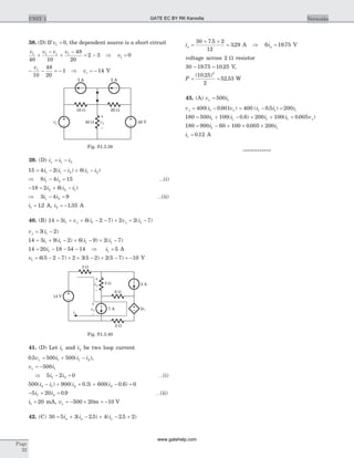 38. (D) If v1 0= , the dependent source is a short circuit
v v v vs1 1 1
40 10
48
20
2 3+
-
+
-
= - Þ v1 0=
- - = -
vs
10
48
20
1 Þ vs = - 14 V
39. (D) i i ix = -1 2
15 4 2 61 1 2 1 2= - - + -i i i i i( ) ( )
Þ 8 4 151 2i i- = K(i)
- = + -18 2 62 2 1i i i( )
Þ 3 4 91 2i i- = K(ii)
i1 12= . A, i2 1 35= - . A
40. (B) 14 3 6 2 7 2 2 71 1 1= + + - - + + -i v i v iy y( ) ( )
v iy = -3 21( )
14 3 9 2 6 9 2 71 1 1 1= + - + - + -i i i i( ) ( ) ( )
14 20 18 54 141= - - -i Þ i1 5= A
v1 6 5 2 7 2 3 5 2 2 5 7 10= - - + ´ - + - = -( ) ( ) ( ) V
41. (D) Let i1 and i2 be two loop current
0 5 500 5001 1 2. ( )v i i ix = + - ,
v ix = -500 1
Þ 5 2 01 2i i- = K(i)
500 900 0 3 600 0 6 02 1 2 2( ) ( . ) ( . )i i i i- + + + - =
- + =5 20 0 91 2i i . K(ii)
i1 20= mA, vx = - ´ = -500 20 10m V
42. (C) 30 5 3 2 5 4 2 5 2= + - + - +i i ia a a( . ) ( . )
ia =
+ +
=
30 7 5 2
12
329
.
. A Þ 6 19 75ia = . V
voltage across 2 W resistor
30 19 75 10 25- =. . V,
P = =
( . )
.
10 25
2
52 53
2
W
43. (A) v ix = 500 1
v i vy x= -400 0 0011( . ) = - =400 0 5 2001 1 1( . )i i i
180 500 100 0 6 200 100 0 0051 1 1 1= + - + + +i i i i vy( . ) ( . )
180 900 60 100 0 005 2001 1= - + ´ ´i i.
i1 0 12= . A
************
Page
32
UNIT 1 Networks
3 A 2 A
10 W 20 W
40 Wvs 48 V
–
+
v1
Fig. S1.3.38
3 W
14 V
2vy
+
v1
i1 –
7 A
6 W
2 A
+
vy
–
3 W
2 W
Fig. S1.3.40
GATE EC BY RK Kanodia
www.gatehelp.com
 