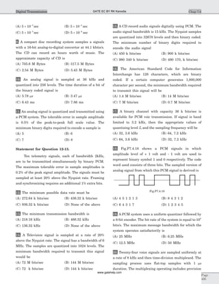 (A) 5 10 3
´ -
sec (B) 5 10 4
´ -
sec
(C) 5 10 5
´ -
sec (D) 5 10 6
´ -
sec
9. A compact disc recording system samples a signals
with a 16-bit analog-to-digital convertor at 44.1 kbits/s.
The CD can record an hours worth of music. The
approximate capacity of CD is
(A) 705.6 M Bytes (B) 317.5 M Bytes
(C) 2.54 M Bytes (D) 5.43 M Bytes
10. An analog signal is sampled at 36 kHz and
quantized into 256 levels. The time duration of a bit of
the binary coded signal is
(A) 5.78 ms (B) 3.47 ms
(C) 6.43 ms (D) 7.86 ms
11. An analog signal is quantized and transmitted using
a PCM system. The tolerable error in sample amplitude
is 0.5% of the peak-to-peak full scale value. The
minimum binary digits required to encode a sample is
(A) 5 (B) 6
(C) 7 (D) 8
Statement for Question 12-13.
Ten telemetry signals, each of bandwidth 2kHz,
are to be transmitted simultaneously by binary PCM.
The maximum tolerable error in sample amplitudes is
0.2% of the peak signal amplitude. The signals must be
sampled at least 20% above the Nyquist rate. Framing
and synchronizing requires an additional 1% extra bits.
12. The minimum possible data rate must be
(A) 272.64 k bits/sec (B) 436.32 k bits/sec
(C) 936.32 k bits/sec (D) None of the above
13. The minimum transmission bandwidth is
(A) 218.16 kHz (B) 468.32 kHz
(C) 136.32 kHz (D) None of the above
14. A Television signal is sampled at a rate of 20%
above the Nyquist rate. The signal has a bandwidth of 6
MHz. The samples are quantized into 1024 levels. The
minimum bandwidth required to transmit this signal
would be
(A) 72 M bits/sec (B) 144 M bits/sec
(C) 72 k bits/sec (D) 144 k bits/sec
15. A CD record audio signals digitally using PCM. The
audio signal bandwidth is 15 kHz. The Nyquist samples
are quantized into 32678 levels and then binary coded.
The minimum number of binary digits required to
encode the audio signal
(A) 450 k bits/sec (B) 900 k bits/sec
(C) 980 340 k bits/sec (D) 490 170, k bits/sec
16. The American Standard Code for Information
Interchange has 128 characters, which are binary
coded. If a certain computer generates 1,000,000
character per second, the minimum bandwidth required
to transmit this signal will be
(A) 1.4 M bits/sec (B) 14 M bits/sec
(C) 7 M bits/sec (D) 0.7 M bits/sec
17. A binary channel with capacity 36 k bits/sec is
available for PCM voic transmission. If signal is band
limited to 3.2 kHz, then the appropriate values of
quantizing level L and the sampling frequency will be
(A) 32, 3.6 kHz (B) 64, 7.2 kHz
(C) 64, 3.6 kHz (D) 32, 7.2 kHz
18. Fig.P7.4.18 shows a PCM signals in which
amplitude level of + 1 volt and - 1 volt are used to
represent binary symbol 1 and 0 respectively. The code
word used consists of three bits. The sampled version of
analog signal from which this PCM signal is derived is
(A) 4 5 1 2 1 3 (B) 8 4 3 1 2
(C) 6 4 3 1 7 (D) 1 2 3 4 5
19. A PCM system uses a uniform quantizer followed by
a 8-bit encoder. The bit rate of the system is equal to 108
bits/s. The maximum message bandwidth for which the
system operates satisfactorily is
(A) 25 MHz (B) 6.25 MHz
(C) 12.5 MHz (D) 50 MHz
20. Twenty-four voice signals are sampled uniformly at
a rate of 8 kHz and then time-division multiplexed. The
sampling process uses flat-top samples with 1 ms
duration. The multiplexing operating includes provision
Chap 7.6
Page
435
Digital Transmission
Fig.P7.4.18
GATE EC BY RK Kanodia
www.gatehelp.com
 