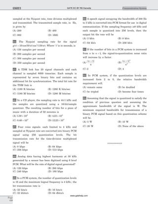 sampled at the Nyquist rate, time division multiplexed
and transmitted. The transmitted sample rate, in Hz,
is given by
(A) 200 (B) 400
(C) 800 (D) 1600
44. The Nyquist sampling rate for the signal
g t t t( ) cos( )cos ( )= 10 50 1502
p p . Where ' 't is in seconds, is
(A) 150 samples per second
(B) 200 samples per second
(C) 300 samples per second
(D) 350 samples per second
45. A TDM link has 20 signal channels and each
channel is sampled 8000 times/sec. Each sample is
represented by seven binary bits and contains an
additional bit for synchronization. The total bit rate for
the TDM link is
(A) 1180 K bits/sec (B) 1280 K bits/sec
(C) 1180 M bits/sec (D) 1280 M bits/sec
46. In a CD player, the sampling rate is 44.1 kHz and
the samples are quantized using a 16-bit/sample
quantizer. The resulting number of bits for a piece of
music with a duration of 50 minutes is
(A) 1 39 109
. ´ (B) 4 23 109
. ´
(C) 8 46 109
. ´ (D) 12 23 109
. ´
47. Four voice signals. each limited to 4 kHz and
sampled at Nyquist rate are converted into binary PCM
signal using 256 quantization levels. The bit
transmission rate for the time-division multiplexed
signal will be
(A) 8 kbps (B) 64 kbps
(C) 256 kbps (D) 512 kbps
48. Analog data having highest harmonic at 30 kHz
generated by a sensor has been digitized using 6 level
PCM. What will be the rate of digital signal generated?
(A) 120 kbps (B) 200 kbps
(C) 240 kbps (D) 180 kbps
49. In a PCM system, the number of quantization levels
is 16 and the maximum lsignal frequency is 4 kHz.; the
bit transmission rate is
(A) 32 bits/s (B) 16 bits/s
(C) 32 kbits/s (D) 64 dbits/s
50. A speech signal occupying the bandwidth of 300 Hz
to 3 kHz is converted into PCM format for use in digital
communication. If the sampling frequency is8 kHz and
each sample is quantized into 256 levels, then the
output bit the rate will be
(A) 3 kb/s (B) 8 kb/s
(C) 64 kb/s (D) 256 kb/s
51. If the number of bits in a PCM system is increased
from n to n + 1, the signal-to-quantization noise ratio
will increase by a factor.
(A)
( )n
n
+ 1
(B)
( )n
n
+ 1 2
2
(C) 2 (D) 4
52. In PCM system, if the quantization levels are
increased form 2 to 8, the relative bandwidth
requirement will.
(A) remain same (B) be doubled
(C) be tripled (D) become four times
53. Assuming that the signal is quantized to satisfy the
condition of previous question and assuming the
approximate bandwidth of the signal is W. The
minimum required bandwidth for transmission of a
binary PCM signal based on this quantization scheme
will be.
(A) 5 W (B) 10 W
(C) 20 W (D) None of the above
************
Page
438
Communication SystemUNIT 7 GATE EC BY RK Kanodia
www.gatehelp.com
 
