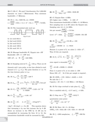 16. (C) 128= 27
,. We need 7 bits/character. For 1,000,000
character we need 7 Mbits/second. Thus minimum
bandwidth = 7 Mbits/sec.
17. (D) f fs m> 2 = 6400 Hz, nfs £ 63000
n £ =
36000
6400
5 63. , n = 5, L n
= 2 = 32, fs = =
36000
5
7 2. kHz.
18. (D) The transmitted code word are
In 1st word 001(1)
In 2nd word 010(2)
In 3rd word 011(3)
In 4th word 100(4)
In 5th word 101 (5)
19. (B) Message bandwidth= W, Nyquist rate = 2W
Bandwidth = ´2 8W = 16W bit/s
16W= 108
, or W = =
10
16
6 25
8
. MHz
20. (A) Sampling interval T
k
, = =
1
8
125 ms. There are 24
channels and 1 sync pulse, so the time allotted to each
channel is Tc
T
= =25
5 ms. The pulse duration is 1 ms. So
the time between pulse is 4 ms.
21. (B) Amax= =
´
´
d
w p
f ks
m
0 1 68
2 103
.
= 108. V
22. (D) Amax =
d
w
fs
m
or d =
A
f
m
s
maxw
=
´ ´
´
1 2 800
50 103
p
= 78.5 mV
23. (D) No =
d2
3
B
fs
=
´
´
( . )0 0785 3500
3 64000
2
= ´ -
1122 10 4
. W
24. (C)
S
N
o
o
=
´ -
0 5
112 10 4
.
.
= ´4 46 103
.
25. (A)
S
N
Lo
o
µ 2
, L =
æ
è
çç
ö
ø
÷÷2n o
o dB
S
N
= 10 22
log( )C n
= + = +log logC n n20 2 6a dB. This equation shows
that increasing n by one bits increase the by 6 dB.
Hence an increase in the SNR by 12 dB can be
accomplished by increasing 9is form 10 to 12, the
transmission bandwidth would be increased by 20%
26. (B)
S
N
o
o
=
+
3
1
2
2
L
[ln( )]m
= 6394 = 38 06. dB
27. (C) Nyquist Rate = 2 MHz
50% higher rate = 3 MHz, L = =256 28
Thus transmission bandwidth is 3 MHz ´ =8 24 Mbits/s.
New sampling rate is at 20% above the Nyquist rate.
Sampling rate= ´ =12 2 2 4. . MHz.
bits per second=
24
2 4
M
MHz
bits
sec
.
= 10 bits
Level = =2 102410
,
S
N
o
o
= = =
3 1024
256
102300 50 1
2
2
( )
(ln )
. dB
28. (B)
S
N
o
o
=
+
³
3
1
50
2
2
L
[ln( )]m
dB, m = 100
3
101
2
2
L
[ln )
= 100 000 or L = 842 6.
Because L is power of 2, we select L = =1024 210
.
Thus 10 bits are required.
29. (A) So = =m t N
m
L
o
p2
2
2
3
3
( ), ,
S
N
o
o
=
3 2 2
2
L m t
mp
( )
since signal is sinusoidal
m t
mp
2
2
1
2
( )
= ,
3
2
48
2
L
= dB = 63096, L = 205 09.
Since L is power of 2, so we select L = 256
Hence 256 = 28
, So 8 bits per sample is required .
30. (B) ( ) . . ( ) , .SNR n dB nq = + = =176 6 02 40 6 35
We take the n = 7.
Capacity = 20 8 7 112´ ´ =k . Mbits = 140 Kbytes
31. (B) For slope overload to take place E
f
f
m
s
m
³
d
p2
This is satisfied with Em = 15. V and fm = 4 kHz.
32. (C) Step size d= = =
2 1536
128
0 012
m
L
p .
. V
quantization noise power
= =
d2 2
12
0 012
12
( . )
= ´ -
12 10 6 2
V
33. (B) Bit Rate = ´8 8k = 64 kbps
(SNR)q= +176 6 02. . n dB = + ´ =176 6 02 8 49 8. . . dB
34. (B) fs = 1800 samples/sec, fm = =
1800
2
900 Hz
Page
440
Communication SystemUNIT 7
0 0 0 0 0 0 0 01 1 1 1 1 11
Fig.S.7.6.18
GATE EC BY RK Kanodia
www.gatehelp.com
 