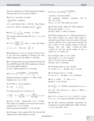 Since the sampling rate is 1800 samples/sec the highest
frequency that can be recovered is 900 Hz.
35. (C) x t( ) = sinc 700t + sinc 500t
[ ]= +
1
700 500
p
p p
t
t tsin sin
x t( ) is band limited with fm = 350 Hz, Thus Nyquist
rate is 2 fm = 700 Hz, Sampling interval =
1
700
sec
36. (D) fs= =
´
=-
1 1
50 10
206
T
kHz, fc= 12 kHz
The frequency passed through LPF are f f fc s m, - or 12
kHz, 8 kHz
37. (C) P = =
( )SNR
(SNR)2
1
2
2
2
2
2
1
n
n
, Here n = code word length,
n1 16= n2 8= , Thus rate =
2
2
16
16
12
=
38. (D) Signal g t g t g ts1 2( ), ( ), ( ) and g t4( ) will have 8 k, 8
k, 16 k and 16 k sample/sec at Nyquist rate. Thus
48000 sample/sec bit rate 48000 8 384´ = kbps
39. (C) Analog signals, having bandwidth 1200 Hz, 600
Hz and 600 Hz have 2400, 1200 samples/sec at Nyquist
rate. Hence 48000 sample/sec
bit rate = 48000 sample/sec ´12 = 57 6. kbps
40. (C) x t( ) =
æ
è
ç
ö
ø
÷ +
æ
è
ç
ö
ø
÷5
2 1000
7
2
3 2
sin sinp
p
p1000
p
t
t
t
t
Maximum frequency component = ´ =3 1000 3 kHz
Sampling rate = =2 6fm kHz
41. (B) Here fs = 32 k sample/sec
Em = 125, fm = =
1 1
2T
For slope-overload to be averted Em ³
f
f
s
m
D £
E f
f
m m
s
or D £
´
125
32 10
1
2
3
( )
or D £
´
( )( )128
32 1024
1
2
or D £ -
2 8
42. (D) fm = 5 kHz, Nyquist Rate = ´2 5 = 10 kHz
Since signal are sampled at twice the Nyquist rate so
sampling rate = ´ =2 10 20 kHz.
Total transmission bandwidth = ´ =4 20 80 kHz
43. (D) Signal will be sampled 200, 200, 400 and 800
sample/sec thus 1600 sample per second,
44. (D) g t( ) =
+æ
è
ç
ö
ø
÷10 50
1 300
2
cos
cos
p
p
t
t
= +5 50 5 50 300cos cos cosp p pt t t
The maximum frequency component will be
150 25 175+ = Hz.
Thus fs = ´ =2 175 350. sample per second.
45. (B) Total sample = ´8000 20 = 160 k sample/sec
Bit for each sample = + =7 1 8
Bit Rate = ´160 8k = ´1280 103
bits/sec
46. (B) The sampling rate is fs = 44100 meaning that we
take 44100 samples per second. Each sample is
quantized using 16 bits so the total number of bits per
second is 44100´16. For a music piece of duration 50
min = 3000- sec the resulting number of bits per
channel (left and right) is 44100 16 3000´ ´
= ´2 1168 109
. and the overall number of bits is
2 1168 10 29
. ´ ´ = ´4 2336 109
.
47. (C) Nyquist Rate = ´ =2 4k 8 kHz
Total sample = ´ =4 8 32 k sample/sec
256 = 28
, so that 8 bits are required
Bit Rate = ´32 8k = 256 kbps
48. (D) Nyquist Rate = ´ =2 30 60k kHz
2 6n
³ Thus n = 3, Bit Rate = ´60 3 = 18 kHz
49. (C) Nyquist rate= ´ =2 4 8 kHz
2n
= 16 or n = 4, Bit Rate = ´ =4 8 32 kbits/sec
50. (C) fs = 8 kHz, 2n
= Þ =256 8n
Bit Rate = ´8 8k = 64 kb/x
51. (D)
S
N
o
o
n
a 22
, If PCM is increased form n to n + 1,
the ratio will increase by a factor 4. Which is
independent of n.
52. (C) If L = 2, then 2 2= n
or n = 1 ND If L = 8, then
8 2= n
or n = 3. So relative bandwidth will be tripled.
53. (B) The minimum bandwidth requirement for
transmission of a binary PCM signal is BW= vW. Since
v = 10, we have BW = 10 W
***********
Chap 7.6
Page
441
Digital Transmission GATE EC BY RK Kanodia
www.gatehelp.com
 