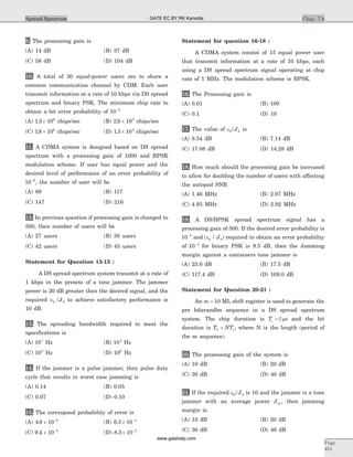 9. The processing gain is
(A) 14 dB (B) 37 dB
(C) 58 dB (D) 104 dB
10. A total of 30 equal-power users are to share a
common communication channel by CDM. Each user
transmit information at a rate of 10 kbps via DS spread
spectrum and binary PSK. The minimum chip rate to
obtain a bit error probability of 10 5-
(A) 1 3 106
. ´ chips/sec (B) 2 9 105
. ´ chips/sec
(C) 19 106
. ´ chips/sec (D) 1 3 105
. ´ chips/sec
11. A CDMA system is designed based on DS spread
spectrum with a processing gain of 1000 and BPSK
modulation scheme. If user has equal power and the
desired level of performance of an error probability of
10 6-
, the number of user will be
(A) 89 (B) 117
(C) 147 (D) 216
12. In previous question if processing gain is changed to
500, then number of users will be
(A) 27 users (B) 38 users
(C) 42 users (D) 45 users
Statement for Question 13-15 :
A DS spread spectrum system transmit at a rate of
1 kbps in the presets of a tone jammer. The jammer
power is 20 dB greater then the desired signal, and the
required Îb J/ 0 to achieve satisfactory performance is
10 dB.
13. The spreading bandwidth required to meet the
specifications is
(A) 107
Hz (B) 103
Hz
(C) 105
Hz (D) 106
Hz
14. If the jammer is a pulse jammer, then pulse duty
cycle that results in worst case jamming is
(A) 0.14 (B) 0.05
(C) 0.07 (D) 0.10
15. The correspond probability of error is
(A) 4 9 10 3
. ´ -
(B) 6 3 10 3
. ´ -
(C) 9 4 10 4
. ´ -
(D) 8 3 10 3
. ´ -
Statement for question 16-18 :
A CDMA system consist of 15 equal power user
that transmit information at a rate of 10 kbps, each
using a DS spread spectrum signal operating at chip
rate of 1 MHz. The modulation scheme is BPSK.
16. The Processing gain is
(A) 0.01 (B) 100
(C) 0.1 (D) 10
17. The value of eb/J0 is
(A) 8.54 dB (B) 7.14 dB
(C) 17.08 dB (D) 14.28 dB
18. How much should the processing gain be increased
to allow for doubling the number of users with affecting
the autopad SNR
(A) 1.46 MHz (B) 2.07 MHz
(C) 4.93 MHz (D) 2.92 MHz
19. A DS/BPSK spread spectrum signal has a
processing gain of 500. If the desired error probability is
10 5-
and ( / )eb J0 required to obtain an error probability
of 10 5-
for binary PSK is 9.5 dB, then the Jamming
margin against a containers tone jammer is
(A) 23.6 dB (B) 17.5 dB
(C) 117.4 dB (D) 109.0 dB
Statement for Question 20-21 :
An m = 10 ML shift register is used to generate the
pre hdarandlm sequence in a DS spread spectrum
system. The chip duration is T l sc = m and the bit
duration is T NTb c= , where N is the length (period of
the m sequence).
20. The processing gain of the system is
(A) 10 dB (B) 20 dB
(C) 30 dB (D) 40 dB
21. If the required eb/J0 is 10 and the jammer is a tone
jammer with an average power Jav, then jamming
margin is.
(A) 10 dB (B) 20 dB
(C) 30 dB (D) 40 dB
Chap 7.8
Page
451
Spread Spectrum GATE EC BY RK Kanodia
www.gatehelp.com
 