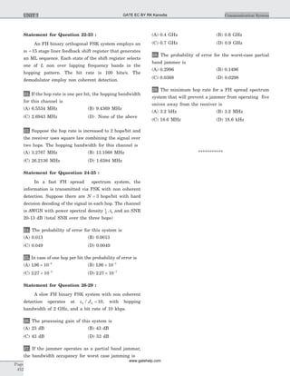 Statement for Question 22-23 :
An FH binary orthogonal FSK system employs an
m = 15 stage liner feedback shift register that generates
an ML sequence. Each state of the shift register selects
one of L non over lapping frequency bands in the
hopping pattern. The bit rate is 100 bits/s. The
demodulator employ non coherent detection.
22. If the hop rate is one per bit, the hopping bandwidth
for this channel is
(A) 6.5534 MHz (B) 9.4369 MHz
(C) 2.6943 MHz (D) None of the above
23. Suppose the hop rate is increased to 2 hops/bit and
the receiver uses square law combining the signal over
two hops. The hopping bandwidth for this channel is
(A) 3.2767 MHz (B) 13.1068 MHz
(C) 26.2136 MHz (D) 1.6384 MHz
Statement for Qquestion 24-25 :
In a fast FH spread spectrum system, the
information is transmitted via FSK with non coherent
detection. Suppose there are N = 3 hops/bit with hard
decision decoding of the signal in each hop. The channel
is AWGN with power spectral density 1
2 0N and an SNR
20-13 dB (total SNR over the three hops)
24. The probability of error for this system is
(A) 0.013 (B) 0.0013
(C) 0.049 (D) 0.0049
25. In case of one hop per bit the probability of error is
(A) 196 10 5
. ´ -
(B) 196 10 7
. ´ -
(C) 2 27 10 5
. ´ -
(D) 2 27 10 7
. ´ -
Statement for Question 26-29 :
A slow FH binary FSK system with non coherent
detection operates at eb J/ 0 10= , with hopping
bandwidth of 2 GHz, and a bit rate of 10 kbps.
26. The processing gain of this system is
(A) 23 dB (B) 43 dB
(C) 43 dB (D) 53 dB
27. If the jammer operates as a partial band jammar,
the bandwidth occupancy for worst case jamming is
(A) 0.4 GHz (B) 0.6 GHz
(C) 0.7 GHz (D) 0.9 GHz
28. The probability of error for the worst-case partial
band jammer is
(A) 0.2996 (B) 0.1496
(C) 0.0368 (D) 0.0298
29. The minimum hop rate for a FH spread spectrum
system that will prevent a jammer from operating five
onives away from the receiver is
(A) 3.2 bHz (B) 3.2 MHz
(C) 18.6 MHz (D) 18.6 kHz
***********
Page
452
Communication SystemUNIT 7 GATE EC BY RK Kanodia
www.gatehelp.com
 