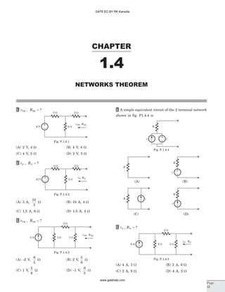 1. v RTH TH, = ?
(A) 2 V, 4 W (B) 4 V, 4 W
(C) 4 V, 5 W (D) 2 V, 5 W
2. i RN N, = ?
(A) 3 A,
10
3
W (B) 10 A, 4 W
(C) 1,5 A, 6 W (D) 1.5 A, 4 W
3. v RTH TH, = ?
(A) -2 V,
6
5
W (B) 2 V,
5
6
W
(C) 1 V,
5
6
W (D) -1 V,
6
5
W
4. A simple equivalent circuit of the 2 terminal network
shown in fig. P1.4.4 is
5. i RN N, = ?
(A) 4 A, 3 W (B) 2 A, 6 W
(C) 2 A, 9 W (D) 4 A, 2 W
CHAPTER
1.4
Page
33
NETWORKS THEOREM
3 W 2 W
6 V 6 W
RTHvTH,
Fig. P.1.4.1
2 W 2 W
4 W15 V
RN
iN,
Fig. P.1.4.2
2 W
3 W 1 W2 A
RTHvTH,
Fig. P.1.4.3
R
R
R
R i
i
v
(C) (D)
(A) (B)
vi
R
Fig. P.1.4.4
2 W
4 W 3 W6 A
iN RN
Fig. P.1.4.5
GATE EC BY RK Kanodia
www.gatehelp.com
 