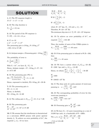 SOLUTION
1. (C) The PN sequence length is
N= - = - =2 1 2 1 154m
2. (B) The chip duration is
TC= =
1
10
0 17
s . ms
3. (A) The period of the PN sequence is
T= NTC = ´ =15 0 1 15. . ms
4. (C) m= 19
n= - = - =2 1 2 1 219 19m
The processing gain is 10 10log N= 10 210
19
log
= ´190 0 3. or 57 dB
5. (A) Antijam margin = (Processing gain) - 10 10
0
log
Eb
N
æ
è
çç
ö
ø
÷÷
The probability of error is
Pe=
1
2
erfc
E
N
b
0
æ
è
ç
ç
ö
ø
÷
÷
With Pe = -
10 5
, we have E Nb / 0 9= .
Hence, Antijam margin = - = -57 10 9 57 9 510log .
or =47.5 dB
6. (D) The precessing gain (PG) is
PG =
FH Bandwidth
Symbol Rate
=
W
R
c
s
= ´ =5 4 20
Hence, expressed in decibels, PG= 10 2010log = 26 db
7. (D) The processing gain is
PG = ´4 4 = 16
Hence, in decibels,
PG = 10 1610log = 12 dB
8. (A) The coding gain is Rcd min = ´ =
1
2
10 5 or 7 dB
9. (B) The processing gain
W
R
=
´
= ´
10
2 10
5 10
7
3
3
or 37 dB
10. (C) We assume that the interference is characterized
as a zero-mean AWGN process with power spectral
density J0. To achieve an error probability of 10 5-
, the
required Î =b /J0 10 we have
W/R
J /Pav av
=
-
=
ÎW/R
N Ju
b
1 0
W/R =
Îæ
è
çç
ö
ø
÷÷ -b
u
J
N
0
1( )
W =
Îæ
è
çç
ö
ø
÷÷ -R
J
Nb
u
0
1( )
where R = 104
bps, Nu = 30 and Î =b J/ 0 10
Therefore, W= ´2 9 106
. Hz
The minimum chip rate is 1 / Tc= = ´W 2 9 106
. chips/sec
11. (D) To achieve an error probability of 10 6-
, we
required
Îæ
è
çç
ö
ø
÷÷
b
dB
J0
= 10 5. dB
Then, the number of users of the CDMA system is
N
W/R
/J
u
b
=
Î
+
0
1 = + =
1000
11 3
1 89
.
users
12. (D) If the processing gain is reduced to W/R = 500,
then
Nu= +
500
11 3
1
.
= 45 users
13. (D) We have a system where ( )J /Pav av dB = 20 dB,
R = 1000 bps and ( )Î =b dB/J0 10 dB
Hence, we obtain
W
R dB
æ
è
ç
ö
ø
÷ =
æ
è
çç
ö
ø
÷÷ +
Îæ
è
çç
ö
ø
÷÷ =
J
P J
av
av dB
b
dB0
30 dB
W
R
= 1000
W= =1000 106
R Hz
14. (C) The duty cycle of a pulse jammer of worst-case
jamming is a =
Î
= =
0 71 0 7
10
0 07
0
. .
.
b /J
15. (D) The corresponding probability of error for this
worst-case jamming is
P2= = = ´ -0 083 0 083
10
8 3 10
0
3. .
.
eb/J
16. (B) Precessing gain is
W
R
= =
10
10
100
6
4
17. (A) We have Nu = 15 users transmitting at a rate of
10,000 bps each, in a bandwidth of W MHz= 1 .
The eb/J0 is.
eb
J0
=
-
= =
W/R
Nu 1
10 10
14
100
14
6 4
/
= 7 14. or 8.54 dB
Chap 7.8
Page
453
Spread Spectrum GATE EC BY RK Kanodia
www.gatehelp.com
 