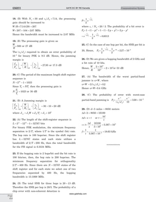 18. (B) With Nu = 30 and eb/J0 7 14= . , the processing
gain should be increased to
W/R= =( . )( )7 14 29 207
W= ´ =207 104 2 07. MHz
Hence the bandwidth must be increased to 2.07 MHz
19. (B) The processing gain is given as
W
R
= 500 or 27 dB
The ( )eb/J0 required to obtain an error probability of
10 5-
for binary PSK is 9.5 dB. Hence, the jamming
margin is
J
P
av
av dB
æ
è
çç
ö
ø
÷÷ =
æ
è
ç
ö
ø
÷ -
æ
è
çç
ö
ø
÷÷
W
R JdB
b
dB
e
0
= 27 95. or 17.5 dB
20. (C) The period of the maximum length shift register
sequence is
N = - =2 1 102310
Since T NTb c= then the processing gain is
N
T
T
b
c
= 1023 or 30 dB
21. (B) A Jamming margin is
J
P
av
av dB
æ
è
çç
ö
ø
÷÷ =
æ
è
çç
ö
ø
÷÷ -
æ
è
çç
ö
ø
÷÷
W
R Jb dB
b
dB
e
0
= - =30 10 20 dB
where J J W J /T Jav c= » = ´0 0 0
6
10
22. (A) The length of the shift-register sequence is
L = - - =2 12 1 3276715m
bits
For binary FSK modulation, the minimum frequency
separation is 2/T, where 1/T is the symbol (bit) rate.
The hop rate is 100 hops/sec. Since the shift register
has L = 32767 states and each state utilizes a
bandwidth of 2 200/T = Hz, then the total bandwidth
for the FH signal is 6.5534 MHz.
23. If the hopping rate is 2 hops/bit and the bit rate is
100 bits/sec, then, the hop rate is 200 hops/sec. The
minimum frequency separation for orthogonality
2 400/T = Hz. Since there are N = 32767 states of the
shift register and for each state we select one of two
frequencies separated by 400 Hz, the hopping
bandwidth is 13.1068 MHz.
24. (B) The total SNR for three hops is 20 13~ dB.
Therefore the SNR per hop is 20/3. The probability of a
chip error with non-coherent detection is
P=
-
1
2
2 0
e
c
N
e
where ec N/ /0 20 3= . The probability of a bit error is
Pb= - -1 1 2
( )p = - - +1 1 2 2
( )p p = -2 2
p p
= -
- -
e e
c c
N N
e e
2 20 0
1
2
= 0 0013.
25. (C) In the case of one hop per bit, the SNR per bit is
20, Hence, Pb=
-
1
2
2 0
e
c
N
e
= -1
2
10
e = ´ -
2 27 10 5
.
26. (D) We are given a hopping bandwidth of 2 GHz and
a bit rate of 10 kbs.
Hence,
W
R
=
´
= ´
2 10
10
2 10
9
4
5
or 53 dB
27. (A) The bandwidth of the worst partial-band
jammer is a*W, where
a*W = =2 0 20/ /Jb( ) .e
Hence a*W= 0 4. GHz
28. (C) The probability of error with worst-case
partial-band jamming is P2= =
- -
e
/J
e
b
1
0
1
10( )e
= ´ -
3 68 10 2
.
29. (D) d= 5 miles = 8050 meters
Dd= ´ =2 8050 16100
Dd= ´x t or t =
Dd
t
Þ t= =
´
= ´
Dd
x
16100
3 10
5 367 108
5
.
f=
1
t
=
´
=-
1
5 367 10
18 635
.
. kHz
***********
Page
454
Communication SystemUNIT 7 GATE EC BY RK Kanodia
www.gatehelp.com
 