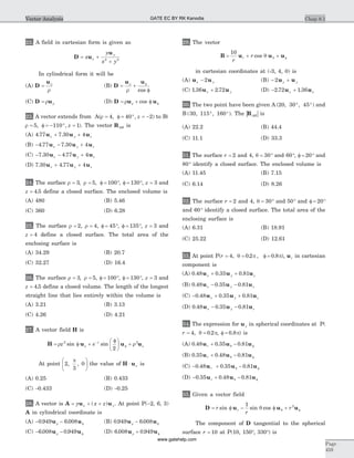 22. A field in cartesian form is given as
D u
u
= +
+
x
y
x y
x
y
2 2
In cylindrical form it will be
(A) D
u
= r
r
(B) D
u u
= +
f
fr
r cos
(C) D u= r r (D) D u u= + f fr r cos
23. A vector extends from A(r = f = ° =4 40, , z -2) to B(
r = f = - ° =5 110 1, , z ). The vector RAB is
(A) 4 77 7 30 4. .u u ux y z+ +
(B) - - +4 77 7 30 4. .u u ux y z
(C) - - +7 30 4 77 4. .u u ux y z
(D) 7 30 4 77 4. .u u ux y z+ +
24. The surface r r= = f = °3 5 100, , , f = °130 , z = 3 and
z = 4 5. define a closed surface. The enclosed volume is
(A) 480 (B) 5.46
(C) 360 (D) 6.28
25. The surface r r= =2 4, , f = °45 , f = °135 , z = 3 and
z = 4 define a closed surface. The total area of the
enclosing surface is
(A) 34.29 (B) 20.7
(C) 32.27 (D) 16.4
26. The surface r r= =3 5, , f = °100 , f = °130 , z = 3 and
z = 4 5. define a closed volume. The length of the longest
straight line that lies entirely within the volume is
(A) 3.21 (B) 3.13
(C) 4.26 (D) 4.21
27. A vector field H is
H u u u= f +
fæ
è
ç
ö
ø
÷ +-
fr rrz e z
z
2 3
2
sin sin
At point 2
3
0, ,
pæ
è
ç
ö
ø
÷ the value of H u× x is
(A) 0.25 (B) 0.433
(C) -0.433 (D) -0.25
28. A vector is A u u= + +y x zx y( ) . At point P(-2, 6, 3)
A in cylindrical coordinate is
(A) - - f0 949 6 008. .u ur (B) 0 949 6 008. .u ur - f
(C) - - f6 008 0 949. .u ur (D) 6 008 0 949. .u ur + f
29. The vector
B u u u= + + f
10
r
rr cos q q
in cartesian coordinates at (-3, 4, 0) is
(A) u ux y- 2 (B) - +2u ux y
(C) 1 36 2 72. .u ux y+ (D) - +2 72 1 36. .u ux x
30. The two point have been given A ( , , )20 30 45° ° and
B ( , , )30 115 160° ° . The | |RAB is
(A) 22.2 (B) 44.4
(C) 11.1 (D) 33.3
31. The surface r = 2 and 4, q = °30 and 60°, f = °20 and
80° identify a closed surface. The enclosed volume is
(A) 11.45 (B) 7.15
(C) 6.14 (D) 8.26
32. The surface r = 2 and 4, q = °30 and 50° and f = °20
and 60° identify a closed surface. The total area of the
enclosing surface is
(A) 6.31 (B) 18.91
(C) 25.22 (D) 12.61
33. At point P(r = = f =4 0 2 0 8, . , .q p p), ur in cartesian
component is
(A) 0 48 0 35 0 81. . .u u ux y z+ +
(B) 0 48 0 35 0 81. . .u u ux y z- -
(C) - + +0 48 0 35 0 81. . .u u ux y z
(D) 0 48 0 35 0 81. . .u u ux y z- -
34. The expression for u y in spherical coordinates at P(
r = =4 0 2, .q p, f = 0 8. p) is
(A) 0 48 0 35 0 81. . .u u ur + - fq
(B) 0 35 0 48 0 81. . .u u ur + - fq
(C) - + - f0 48 0 35 0 81. . .u u ur q
(D) - + - f0 35 0 48 0 81. . .u u ur q
35. Given a vector field
D u u u= f - f + fr
r
rrsin sin cos
1 2
q q
The component of D tangential to the spherical
surface r = 10 at P(10, 150°, 330°) is
Chap 8.1
Page
459
Vector Analysis GATE EC BY RK Kanodia
www.gatehelp.com
 