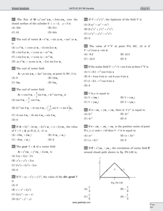 47. The flux of D u u= f + f fr r
2 2
3cos sin over the
closed surface of the cylinder 0 3 3£ < =z , r is
(A) 324 (B) 81p
(C) 81 (D) 64p
48. The curl of vector A u u u= + +e xy xzxy
x y zsin cos2
is
(A) y e x xy x xzxy
x y zu u u+ -cos sin2 2
(B) z xy y xy xey
xy
zsin ( cos )2 u u+ -
(C) z xy x xy xey
xy
zsin ( cos )2 u u+ -
(D) xy e xy xy xz xzxy
x y zu u u+ -cos sin2 2
49. The curl of vector field
A u u= f + fr rr rz zsin cos3 2
at point (5, 90°, 1) is
(A) 0 (B) 12uq
(C) 6ur (D) 5uf
50. The curl of vector field
A u u u= - + fr
r
rrcos sin sinq q qq
1
2 2
is
(A) cos cosq q qu ur
r
-
1
(B) 2 4
12
2
r r
r
rrcos sin sin sinq q q qqu u u- + -
æ
è
ç
ö
ø
÷ f
(C) 4 6r rrcos sin sinq q qqu u u- + f
(D) 0
51. If A u u u= - - + +( ) ( )3 2 2 22 2
y z x z x yx y z, the value
of Ñ ´ Ñ ´ A at P(-2, 3, -1) is
(A) - +( )6 4u ux y (B) 8 ( )u ux y+
(C) - +8( )u ux y (D) 0
52. The grad ×Ñ ´ A of a vector field
A u u u= + -x y y z xzx y z
2 2
2 is
(A) 2 2 2xy yz x+ -
(B) x y y z xz2 2
2+ -
(C) 2 2 22 2
x y y z xz+ -
(D) 0
53. If V xy x y y z= - +2 2 2
, the value of the div grad V
is
(A) 0
(B) z x y z+ +2 2
2
(C) 2 2
y z yz x( )- -
(D) 2 2 2
( )z y y- -
54. If V x y z= 2 2 2
, the laplacian of the field V is
(A) 2 2 2 2
( )xy yz zx+ +
(B) 2 2 2 2 2 2 2
( )x y y z z x+ +
(C) ( )x y y z z x2 2 2 2 2 2
+ +
(D) 0
55. The value of Ñ 2
V at point P(3, 60°, -2) is if
V z= f + fr2
(cos sin )
(A) -8.2 (B) 12.3
(C) -12.3 (D) 0
56. If the scalar field V r= + f2
1( cos sin )q then Ñ 2
V is
(A) 1 2 1 2
+ - f( )cos sinr q
(B) 6 4+ f - fcos sin cot sinq q qcosec
(C) 2 2 1 2
+ - f( )cos sinr q
(D) 0
57. Ñ ln r is equal to
(A) Ñ ´ f( )uz (B) Ñ ´ f( )zu
(C) Ñ ´ f( )ru (D) Ñ ´ ( )ruz
58. If r u u u= + +x y zx y x then ( )r ×Ñ r2
is equal to
(A) 2 2
r (B) 3 2
r
(C) 4 2
r (D) 0
59. If r u u u= + +x y zx y x is the position vector of point
P( , , )x y z and r =| |r then Ñ × rn
r is equal to
(A) nrn
(B) ( )n rn
+ 3
(C) ( )n rn
+ 2 (D) 0
60. If F u u= -x y yx y
2
, the circulation of vector field F
around closed path shown in fig. P8.1.60 is,
(A)
7
3
(B) -
7
6
(C)
7
6
(D) -
7
3
Chap 8.1
Page
461
Vector Analysis
y
x
L
1
0
S
1 2
Fig. P8.1.60
GATE EC BY RK Kanodia
www.gatehelp.com
 
