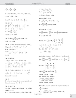 = - +
2
3
2
3
1
3
u u ux y z
8. (A) G = + + + -24 1 2 12 1 2 18 1 2
( )( ) ( ) ( )u u ux y z
= + +48 36 18u u ux y z
9. (A) A = - -( , , )6 2 4 , B = -
æ
è
ç
ö
ø
÷k
2
3
2
3
1
3
, ,
| |B A- = 10
6
2
3
2
2
3
4
1
3
100
2 2 2
-
æ
è
ç
ö
ø
÷ + - +
æ
è
ç
ö
ø
÷ + - -
æ
è
ç
ö
ø
÷ =k k k
k k k2
8 44 0 1175- - = Þ = . ,
B = -
æ
è
ç
ö
ø
÷1175
2
3
2
3
1
3
. , ,
= (7.83, -7.83, -3.92)
10. (D) G u u u=
- +
+ -
13
2 3
3 4 22 2
( ) ( )
( )x y z
= + -3 4 2u u ux y z
11. (A) Let q be the angle between F and ux ,
Magnitude of F is | | y z xF = + +2 2 2
F u F× = =x y( )( )cos1 q
cos q =
+ +
=
+
=
y
y z x2 2 2 2 2
2
2 2
1
2
q = °45
12. (D) | |G = 60
( ) ( ( )) ( )12 6 2 18 602 2 2 2 2
xy x z+ + + =
Þ + + + + =144 36 4 4 324 36002 2 4 2 4
x y x x z( )
Þ + + + + =4 4 4 9 1002 2 4 2 4
x y x x z( )
Þ + + + =4 9 4 962 2 4 4 2
x y x z x
13. (D) For Ey = 0, 2 2 0y xsin = Þ =y 0
sin 2 0x = , Þ =2 0 3x , ,p p , Þ =x 0
3
2
,
p
Hence (D) is correct.
14. (A)
E u u u= + +y zy x x x y xx y z( cos sin sin )6 2 4 2 2
Hence in plane y E= =0 0, .
15. (C) R F G= -
= - + - - - +( ( ) ) ( )10 20 1 2 4 22
u u u u ux y x y zx y x y
At P( , , )2 3 4- ,
R F G= - = - + - - +( ) ( )10 80 24 4 2u u u u ux y x y z
= - + -34 84 2u u ux y z
u
u u u
R
x y z
=
- + -
+ +
34 84
34 84 22 2 2
= - + -0 37 0 92 0 02. . .u u ux y z
16. (A) At P(3, 4, -2)
G u=
+
+
25
3 4
3 42 2
( )ux y = +3 4u ux y
u
u u
G
x y
=
+
+
3 4
3 42 2
= +0 6 0 8. .u ux y
17. (B) F u× = =y yF yz
I yzdzdx yzdz dx= =
æ
è
ç
ç
ö
ø
÷
÷òò òò0
2
0
4
0
2
0
4
= = =ò2 2 4 8
0
4
ydx y y( )
At y = 7, I = =8 7 56( )
18. (B) Area = ´ = -
- -
é
ë
ê
ê
ê
ù
û
ú
ú
ú
1
2
1
2
4 3 2
3 4 6
1 2R R
u u ux y z
= - - - - + + - -u u ux y z( ) ( ) ( )18 8 24 6 16 9
= - + -26 18 25u u ux y z
R R1 2
2 2 2
26 18 25´ = + + = 40.31
area = =
40 31
2
20 15
.
.
19. (B) RBA = (0, 1, 0) - ( . , . , )0 5 3 0 5 0 = -( . , . , )0 5 3 0 5 0
RBC =
æ
è
ç
ç
ö
ø
÷
÷ -
0 5
3
0 5
2
3
0 5 3 0 5 0
.
, . , ( . , . , ) = -
æ
è
ç
ç
ö
ø
÷
÷
1
3
0
2
3
, ,
R R
u u u
BA BC
x y z
´ =
é
ë
ê
ê
ê
ê
ê
ù
û
ú
ú
ú
ú
ú
0 5 3 0 5 0
1
3
0
2
3
. .
= - +u u ux y z0 5
2
3
0 5 2
0 5
3
. ( . )
.
= - +0 41 0 71 0 29. . .u u ux y z
The required unit vector is
=
+ +
+ +
0 41 0 71 0 29
0 41 0 71 0 292 2 2
. . .
. . .
u u ux y z
= + +0 47 0 81 0 33. . .u u ux y z
20. (A) The non-unit vector in the required direction is
= +
1
2
( )u uAN AM
u AN =
-
+ +
= -
( , , )
( . , . , . )
10 8 15
100 64 225
0 507 0 406 0 761
Chap 8.1
Page
463
Vector Analysis GATE EC BY RK Kanodia
www.gatehelp.com
 