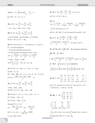 Along 3, C d3
0
2
60
2
1= = = -ò
°
r f r
r
f=
2
cos
A × = + + =ò d C C C
L
L 1 2 3 1
38. (A) Ñ = + +f
f
x
f
y
f
z
x y zu u u
¶
¶
¶
¶
¶
¶
= + + + +y y z x y z xyx y z( ) ( )u u u2
39. (C) Ñ = + +f
f
x
f
y
f
z
zu u ur f
¶
¶ r
¶
¶
¶
¶
1
= f - f + ff2 2 2 2 22 2
r r rrz z zcos sin cosu u u
At P (1, 45°, 2), Ñ = - ff 4u
40. (B) r xsin cosq f = , r ysin sinq f = , r zcos q =
G r= f3
2 2sin sin sinq q
= f fr3
2 2( sin cos )( sin cos ) sinq q q
= f f4( sin cos )( sin sin )( cos )r r rq q q = 4 xyz
Ñ =
¶
¶
+
¶
¶
+
¶
¶
G
xyz
x
xyz
x
xyz
z
x y zu u u
( ) ( ) ( )4 4 4
= + +4 4 4yz xz xyx y zu u u
At P
1
2
1
2
1
2
, ,
æ
è
ç
ö
ø
÷ , Ñ = + +G x y zu u u
41. (C) Ñ = + + + + +F ( ) ( ) ( )y z x z x yx y zu u u
At P(3, - -3 3, ),
Ñ = -F 6ux , RPQ = - - - - -( , , ) ( , , )4 1 1 3 3 3 = (1, 2, 2)
Ñ × =
- × + +
F u
u u u u
R
x x y z( ) ( )6 2 2
3
= -2
42. (C) Ñ = + +T
T
x
T
y
T
z
x y zu u u
¶
¶
¶
¶
¶
¶
= + -2 2 4x y zx z zu u u
At P(2, 2, 1), Ñ = + -T x y z4 4 4u u u
43. (A) Let f x y z= + -2
3, g x z y= - +ln 2
4
Ñ = + +f xy xx y z2 2
u u u
Ñ = - +g z y
x
z
x y zln u u u2
At point P (-1, 2, 1)
u
u u u
f
x y z
=
- + +4
18
, u
u u
g
y z
=
- -4
17
cos .q = ± × = ±
-
´
=u uf g
5
18 17
0 286
q = = °-
cos . .1
0 28 73 4
44. (D) Ñ × = + +A
¶
¶
¶
¶
¶
¶
A
x
A
y
A
z
x y z
= + +0 4 0x
At P (1, -2, 3), Ñ × =A 4
45. (A)
Ñ× = + +A
1 1 1
2
2
r
r A
r r
A
r
Ar¶
¶ q
¶ q
¶q q
¶ qq f( )
sin
(sin )
sin
(sin )
¶f
= f + +
1
6 0 02
2
r
r( cos cos )q
At P (1, 30°, 60°), Ñ × = ° ° =A 6 1 30 60 2 6( )(cos )(cos ) .
46. (C) Ñ × = + +A
1 1
r
¶ r
¶r r
¶
¶q
¶
¶
r f( ) ( ) ( )A A A
z
z
=
f
+
f1 2 2
r
¶ rr
¶r
¶
¶
( cos ) ( sin )z z
z
= f + f2 2 2
z cos sin
47. (B) The flux is D S×ò d
S
, By divergence theorem
D S D× = Ñ ×ò òd dv
S v
Ñ × =
¶ f
¶
+
¶ f
¶
= f + fD
1 1
3
32 2
2
r
rr
r r r
r
r
( cos ) ( sin )
cos sin
z
Ñ × = f + f
æ
è
çç
ö
ø
÷÷ fò òD dv
z
d dzd
v v
3 2
r
r
r rcos sin
= f f + f fò ò ò ò ò òdz z d d zdz d d
0
3
2
0
3
2
0
2
0
3
0
3
0
2
r r r
p p
cos sin = 81p
48. (B) Ñ ´ =
é
ë
ê
ê
ê
ê
ù
û
ú
ú
ú
ú
=A
u u u u u ux y z
x y z
x y z
x y z
A A A
x y
¶
¶
¶
¶
¶
¶
¶
¶
¶
¶
¶
¶z
e xy xzxy
sin cos2
é
ë
ê
ê
ê
ê
ù
û
ú
ú
ú
ú
u u ux y z
xy
xz xz z y xy xe( ) ( cos ( sin ) ) ( cos )0 0 2- - - + -
= + -z xy y xy xey
xy
zsin ( cos )2 u u
49. (D) Ñ ´ =
é
ë
ê
ê
ê
ê
ù
û
ú
ú
ú
ú
A
u u u
1
r
¶
¶r
¶
¶f
¶
¶
r f
r f
z
z
z
A A A
=
é
ë
ê
ê
ê
ê
ù
û
ú
ú
ú
ú
1
2 02 2
r
¶
¶r
¶
¶f
¶
¶
r f r f
r fu u uz
z
z zsin cos
= - f - - f f - ff
1
6
1
62 2
r
r r
r
r rru u u( cos ) ( sin ) ( cos cos )z z zz
At point P(5, 90°, 1), Ñ ´ = fA u5
Page
466
ElectromagneticsUNIT 8 GATE EC BY RK Kanodia
www.gatehelp.com
 