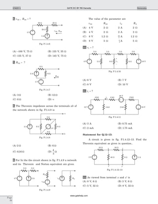 6. v RTH TH, = ?
(A) -100 V, 75 W (B) 155 V, 55 W
(C) 155 V, 37 W (D) 145 V, 75 W
7. RTH = ?
(A) 3 W (B) 12 W
(C) 6 W (D) ¥
8. The Thevenin impedance across the terminals ab of
the network shown in fig. P.1.4.8 is
(A) 2 W (B) 6 W
(C) 6 16. W (D)
4
3
W
9. For In the the circuit shown in fig. P.1.4.9 a network
and its Thevenin and Norton equivalent are given
The value of the parameter are
vTH RTH iN RN
(A) 4 V 2 W 2 A 2 W
(B) 4 V 2 W 2 A 3 W
(C) 8 V 1.2 W 30
3
A 1.2 W
(D) 8 V 5 W 8
5
A 5 W
10. v1 = ?
(A) 6 V (B) 7 V
(C) 8 V (D) 10 V
11. i1 = ?
(A) 3 A (B) 0.75 mA
(C) 2 mA (D) 1.75 mA
Statement for Q.12–13:
A circuit is given in fig. P.1.4.12–13. Find the
Thevenin equivalent as given in question..
12. As viewed from terminal x and ¢x is
(A) 8 V, 6 W (B) 5 V, 6 W
(C) 5 V, 32 W (D) 8 V, 32 W
Page
34
UNIT 1 Networks
30 W 25 W
20 W
5 A
5 V
RTHvTH,
Fig. P.1.4.6
2 A
5 V
6 W
6 W
RTH
Fig. P.1.4.7
3 W
6 W2 A
8 W
8 W
2 V
b
a
Fig. P.1.4.8
2 W 3 W
2 A4 V
RTH
vTH
iN RN
Fig. P.1.4.9
1 W 1 W 3 W
2 W 6 W8 V v1
–
+
2 W
6 W 18 V
Fig. P.1.4.10
4 kW 4 kWi1 6 kW
20 V
24 V4 kW 3 kW12 V
Fig. P.1.4.11
10 W
x’
16 Wx
5 V 1 A40 W 8 W
y’
y
Fig. P.1.4.12–13
GATE EC BY RK Kanodia
www.gatehelp.com
 