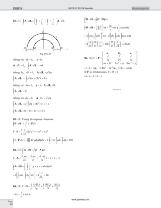 61. (C) A L A L× = + + +
æ
è
çç
ö
ø
÷÷ ×ò ò ò ò òd d
C ab bc cd da
Along ab d, ,f = f =0 0,
A L A L× = × =òd d
a
b
0 0,
Along bc d d d, ,r r= × = f0 3
A L
A L× = f = =ò òd d
b
c
r p p
p
3
0
3
2 8( )
Along cd d d, , ,f = f = × =0 0p A L ,
A L× =ò d
c
d
0
Along da, d d dr r= × = f0 3
, A L
A L× = f = - = -ò òd d
d
a
r p p
p
3
0
3
1( ) ( )
A L× = + + - =ò d 0 8 0 7p p p
62. (B) Using divergence theorem
F S F× = Ñ ×ò òd dv
v
Ñ × =
¶
¶
=F
1
2 42 2 2
r r
r( )z z = 4 2
z
Ñ × = fò òòòF dv z d d dz
v
4 2
r r = f =
-
ò ò ò4 1762
1
1
2
5
0
2
z dz d dr r
p
63. (D) ( )A S A
S
× = Ñ ×ò òd dv
v
Ñ × = + +A
¶
¶
¶
¶
¶
¶
( ) ( ) ( )xy
x
yz
y
zx
z
x = + +y z x
A S
S
× = + +ò ò ò òd y z x dxdydz
0
1
0
1
0
1
( )
=
æ
è
ç
ç
ö
ø
÷
÷ =
æ
è
ç
ö
ø
÷ =ò ò ò3 3
1
2
15
0
1
0
1
0
1
xdx dy dz .
64. (B) Ñ × = + +D
1 1
r
¶ r
¶r r
¶
¶q
¶
¶
r f( ) ( ) ( )D D D
z
z
= + f4
3
z z
r
cos
( )D S D
S
× = Ñ ×ò òd dv
v
D S× = + f
æ
è
çç
ö
ø
÷÷ fò òòòd z
z
d d dz4
3
r
r rcos
= f + f fò ò ò ò ò ò
° °
4 3
0
2
0
5
0
45
0
2
0
5
0
45
r r rd zdz d d zdz dcos
=
æ
è
ç
ö
ø
÷
æ
è
ç
ö
ø
÷
æ
è
ç
ö
ø
÷ +
æ
è
ç
ö
ø
÷
æ
è
ç
ö
ø
÷ =4
4
2
25
2 4
3 2
25
2
1
2
p
( ) 13157.
65. (A) Ñ ´ =
+ - -
é
ë
ê
ê
ê
ê
ù
û
ú
ú
ú
ú
F
u u ux y z
x y z
x z x z xz y
¶
¶
¶
¶
¶
¶
a b g2 2 2
3 3
= - + + - + -( ) ( ) ( )1 3 3 62 2
g b au u ux y zz z x x
If F is irrotational, Ñ ´ =F 0
i.e. a b g= = =1 .
*******
Page
468
ElectromagneticsUNIT 8
dc b a
y
x
L
-2 -1 1 2
1
2
Fig. S8.1.61
GATE EC BY RK Kanodia
www.gatehelp.com
 