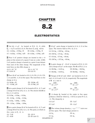 1. Let Q1 4= mC be located at P1(3, 11, 8) while
Q2 5= - mC is at P2(6, 15, 8). The force F2 on Q2 will be
(A) - +( . . )4 32 5 76u ux y N (B) 4 32 5 76. .u ux y+ N
(C) - +( . . )4 32 5 76u ux y mN (D) 4 32 5 76. .u ux y+ mN
2. Four 5 nC positive charge are located in the z = 0
plane at the corners of a square 8 mm on a side. A fifth
5 nC positive charge is located at a point 8 mm distant
from each of the other charge. The magnitude of the
total force on this fifth charge is
(A) 2 10 4
´ -
N (B) 4 10 4
´ -
N
(C) 0.014 N (D) 0.01 N
3. Four 40 nC are located at A(1, 0, 0), B(-1, 0, 0), C(0,
1, 0) and D(0, -1, 0) in free space. The total force on the
charge at A is
(A) 24.6ux mN (B) -24.6ux mN
(C) -13.6ux mN (D) 13.76ux mN
4. Let a point charge 41 nC be located at P1(4, -2, 7) and
a charge 45 nC be at P2(–3, 4, –2). The electric field E at
P3(1, 2, 3) will be
(A) 0 13 0 33 0 12. . .u u ux y z+ +
(B) - - -0 13 0 33 0 12. . .u u ux y z
(C) 115 2 93 109. . .u u ux y z+ +
(D) - - -115 2 93 109. . .u u ux y z
5. Let a point charge 25 nC be located at P1(4, -2, 7) and
a charge 60 nC be at P2(-3, 4, -2). The point, at which on
the y axis, is Ex = 0, is
(A) -7.46 (B) -22.11
(C) -6.89 (D) (B) and (C)
6. A 2 mC point charge is located at A (4, 3, 5) in free
space. The electric field at P(8, 12, 2) is
(A) 131 1 159 7 49 4. zu u ur + -f. .
(B) 159 7 27 4 49 4. . .u u ur + -f z
(C) 1311 27 4 49 4. . .u u ur + -f z
(D) 159 7 137 1 49 4. . .u u ur + -f z
7. A point charge of -10 nC is located at P1(0, 0, 0.5)
and a charge of 2 mC at the origin. The E at P(0, 2, 1) is
(A) 68 83 14 85. .u ur + f (B) 68 83 64 01. .u ur + f
(C) 68 83 14 85. .u ur - f (D) 68 83 64 01. .u ur - f
8. Charges of 20 nC and -20nC are located at (3, 0, 0)
and (-3, 0, 0) and (-3, 0, 0), respectively. The magnitude
of E at y axis is
(A)
1080
9 2 3 2
( )+ y
(B)
1080
9 2 3
( )+ y
(C)
108
9 2 3 2
( )+ y
(D)
108
9 2 3
( )+ y
9. A charge Q0 located at the origin in free space
produces a field for which E2 1= kV m at point P(–2, 2,
–1). The charge Q0 is
(A) 2 mC (B) -3 mC
(C) 3 mC (D) -2 mC
10. The volume charge density r rn = - - -
o
x y z
e | | | | | |
exist over
all free space. The total charge present is
(A) 2ro (B) 4ro
(C) 8ro (D) 3ro
CHAPTER
Page
469
ELECTROSTATICS
8.2
GATE EC BY RK Kanodia
www.gatehelp.com
 